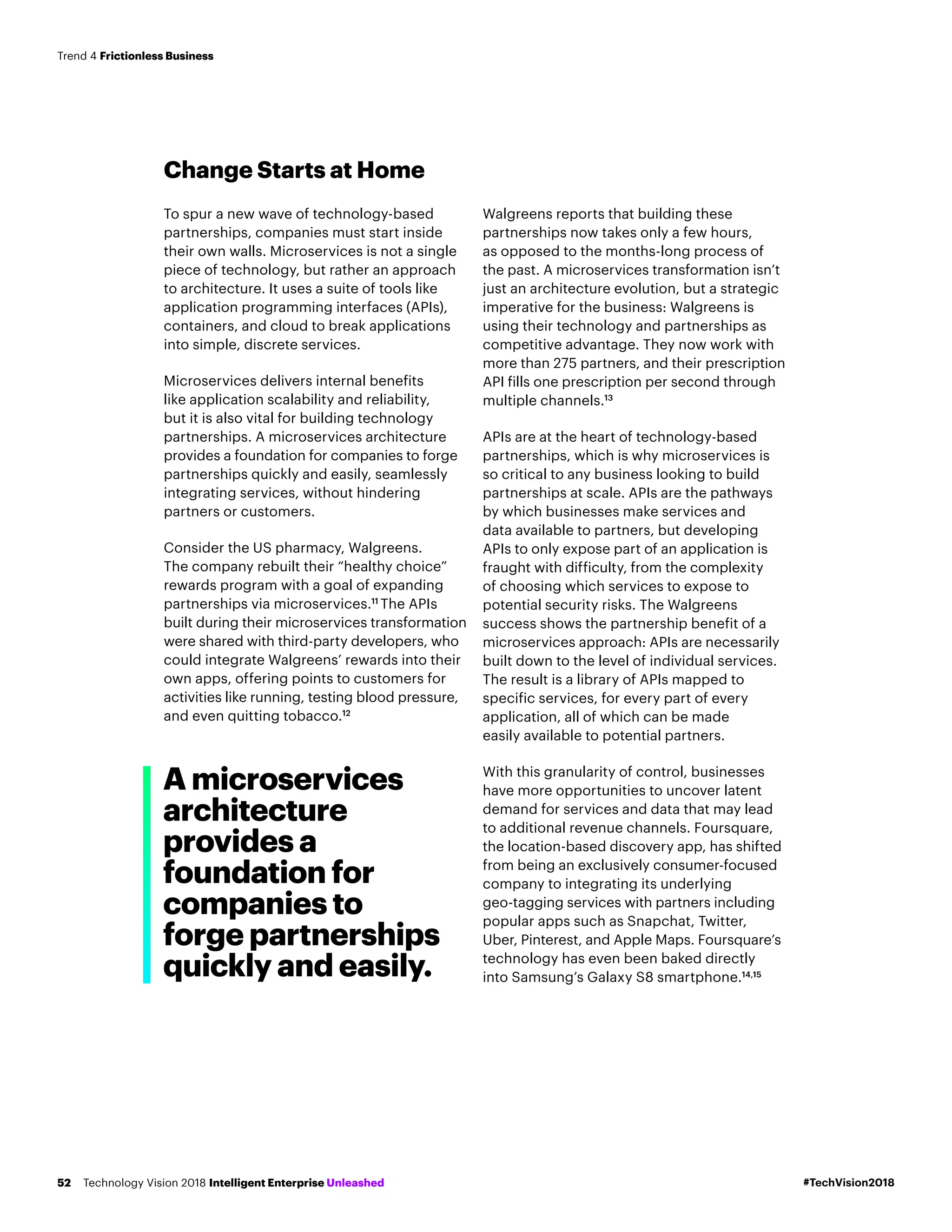 Change Starts at Home
To spur a new wave of technology-based
partnerships, companies must start inside
their own walls. Microservices is not a single
piece of technology, but rather an approach
to architecture. It uses a suite of tools like
application programming interfaces (APIs),
containers, and cloud to break applications
into simple, discrete services.
Microservices delivers internal benefits
like application scalability and reliability,
but it is also vital for building technology
partnerships. A microservices architecture
provides a foundation for companies to forge
partnerships quickly and easily, seamlessly
integrating services, without hindering
partners or customers.
Consider the US pharmacy, Walgreens.
The company rebuilt their “healthy choice”
rewards program with a goal of expanding
partnerships via microservices.11
The APIs
built during their microservices transformation
were shared with third-party developers, who
could integrate Walgreens’ rewards into their
own apps, offering points to customers for
activities like running, testing blood pressure,
and even quitting tobacco.12
Walgreens reports that building these
partnerships now takes only a few hours,
as opposed to the months-long process of
the past. A microservices transformation isn’t
just an architecture evolution, but a strategic
imperative for the business: Walgreens is
using their technology and partnerships as
competitive advantage. They now work with
more than 275 partners, and their prescription
API fills one prescription per second through
multiple channels.13
APIs are at the heart of technology-based
partnerships, which is why microservices is
so critical to any business looking to build
partnerships at scale. APIs are the pathways
by which businesses make services and
data available to partners, but developing
APIs to only expose part of an application is
fraught with difficulty, from the complexity
of choosing which services to expose to
potential security risks. The Walgreens
success shows the partnership benefit of a
microservices approach: APIs are necessarily
built down to the level of individual services.
The result is a library of APIs mapped to
specific services, for every part of every
application, all of which can be made
easily available to potential partners.
With this granularity of control, businesses
have more opportunities to uncover latent
demand for services and data that may lead
to additional revenue channels. Foursquare,
the location-based discovery app, has shifted
from being an exclusively consumer-focused
company to integrating its underlying
geo-tagging services with partners including
popular apps such as Snapchat, Twitter,
Uber, Pinterest, and Apple Maps. Foursquare’s
technology has even been baked directly
into Samsung’s Galaxy S8 smartphone.14,15
A microservices
architecture
provides a
foundation for
companies to
forge partnerships
quickly and easily.
#TechVision2018Technology Vision 2018 Intelligent Enterprise Unleashed52
Trend 4 Frictionless Business
 
