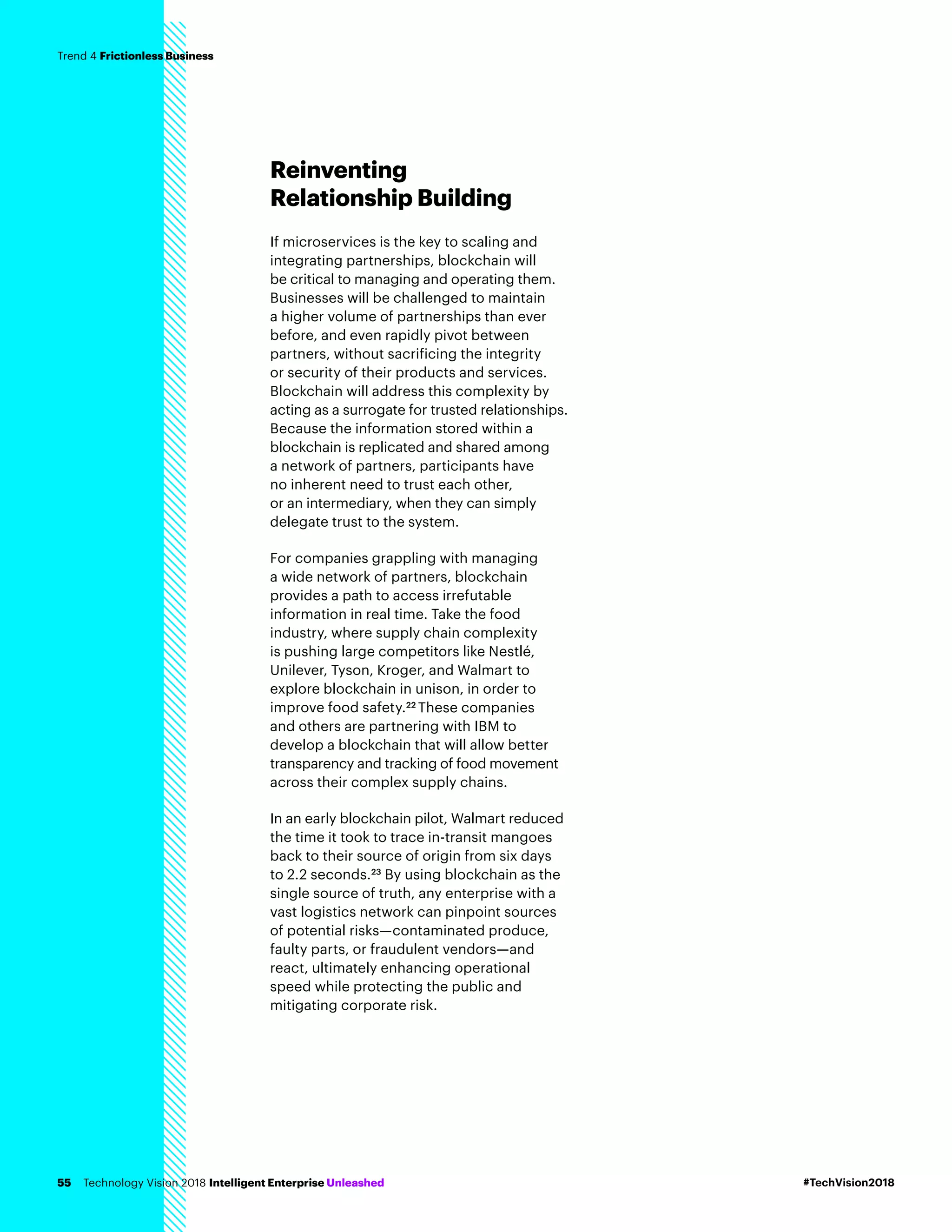 Reinventing
Relationship Building
If microservices is the key to scaling and
integrating partnerships, blockchain will
be critical to managing and operating them.
Businesses will be challenged to maintain
a higher volume of partnerships than ever
before, and even rapidly pivot between
partners, without sacrificing the integrity
or security of their products and services.
Blockchain will address this complexity by
acting as a surrogate for trusted relationships.
Because the information stored within a
blockchain is replicated and shared among
a network of partners, participants have
no inherent need to trust each other,
or an intermediary, when they can simply
delegate trust to the system.
For companies grappling with managing
a wide network of partners, blockchain
provides a path to access irrefutable
information in real time. Take the food
industry, where supply chain complexity
is pushing large competitors like Nestlé,
Unilever, Tyson, Kroger, and Walmart to
explore blockchain in unison, in order to
improve food safety.22
These companies
and others are partnering with IBM to
develop a blockchain that will allow better
transparency and tracking of food movement
across their complex supply chains.
In an early blockchain pilot, Walmart reduced
the time it took to trace in-transit mangoes
back to their source of origin from six days
to 2.2 seconds.23
By using blockchain as the
single source of truth, any enterprise with a
vast logistics network can pinpoint sources
of potential risks—contaminated produce,
faulty parts, or fraudulent vendors—and
react, ultimately enhancing operational
speed while protecting the public and
mitigating corporate risk.
#TechVision2018Technology Vision 2018 Intelligent Enterprise Unleashed55
Trend 4 Frictionless Business
 