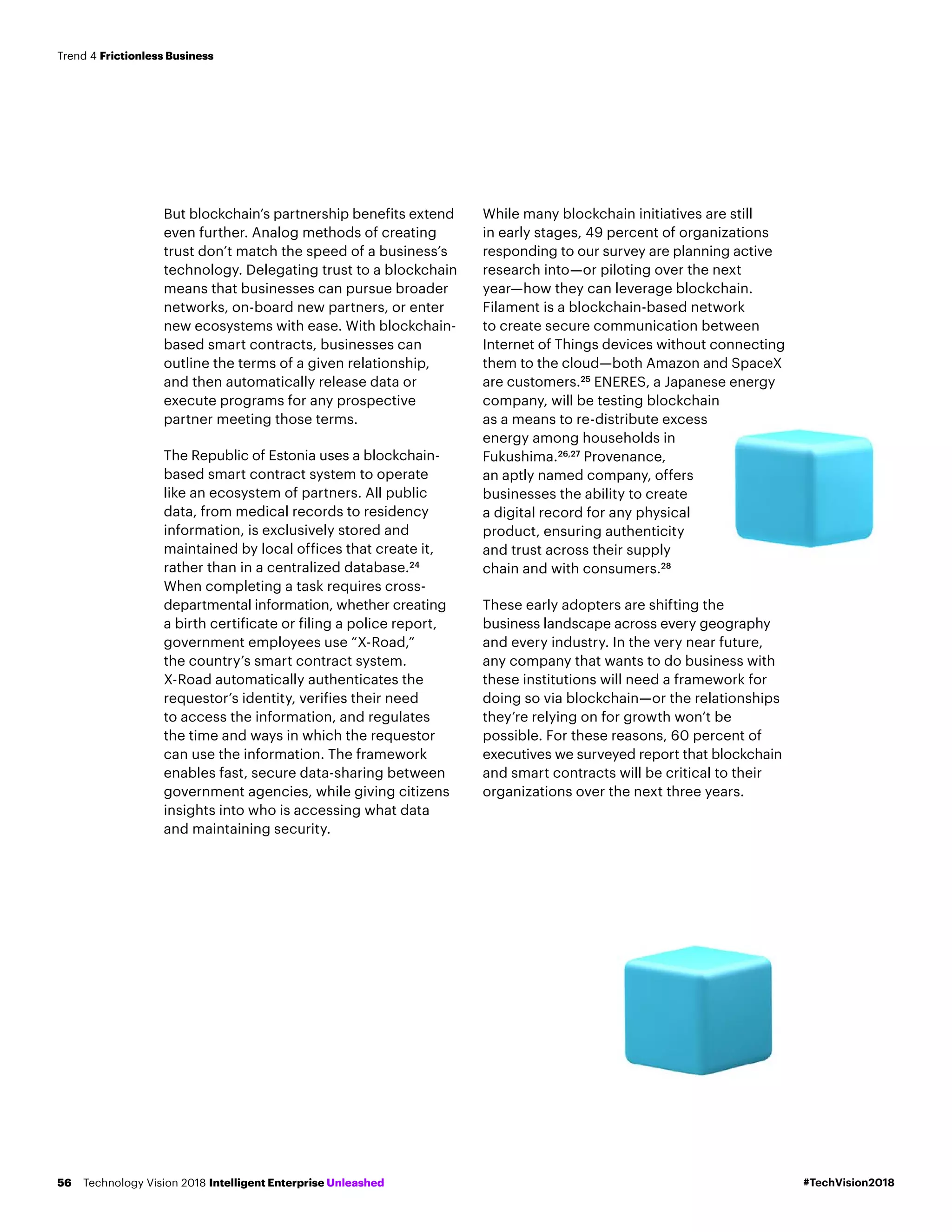 But blockchain’s partnership benefits extend
even further. Analog methods of creating
trust don’t match the speed of a business’s
technology. Delegating trust to a blockchain
means that businesses can pursue broader
networks, on-board new partners, or enter
new ecosystems with ease. With blockchain-
based smart contracts, businesses can
outline the terms of a given relationship,
and then automatically release data or
execute programs for any prospective
partner meeting those terms.
The Republic of Estonia uses a blockchain-
based smart contract system to operate
like an ecosystem of partners. All public
data, from medical records to residency
information, is exclusively stored and
maintained by local offices that create it,
rather than in a centralized database.24
When completing a task requires cross-
departmental information, whether creating
a birth certificate or filing a police report,
government employees use “X-Road,”
the country’s smart contract system.
X-Road automatically authenticates the
requestor’s identity, verifies their need
to access the information, and regulates
the time and ways in which the requestor
can use the information. The framework
enables fast, secure data-sharing between
government agencies, while giving citizens
insights into who is accessing what data
and maintaining security.
While many blockchain initiatives are still
in early stages, 49 percent of organizations
responding to our survey are planning active
research into—or piloting over the next
year—how they can leverage blockchain.
Filament is a blockchain-based network
to create secure communication between
Internet of Things devices without connecting
them to the cloud—both Amazon and SpaceX
are customers.25
ENERES, a Japanese energy
company, will be testing blockchain
as a means to re-distribute excess
energy among households in
Fukushima.26,27
Provenance,
an aptly named company, offers
businesses the ability to create
a digital record for any physical
product, ensuring authenticity
and trust across their supply
chain and with consumers.28
These early adopters are shifting the
business landscape across every geography
and every industry. In the very near future,
any company that wants to do business with
these institutions will need a framework for
doing so via blockchain—or the relationships
they’re relying on for growth won’t be
possible. For these reasons, 60 percent of
executives we surveyed report that blockchain
and smart contracts will be critical to their
organizations over the next three years.
#TechVision2018Technology Vision 2018 Intelligent Enterprise Unleashed56
Trend 4 Frictionless Business
 