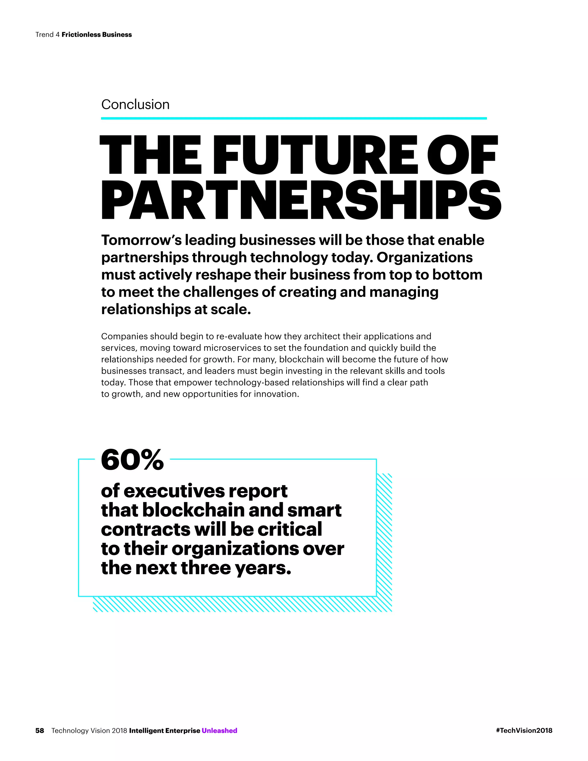 THEFUTUREOF
PARTNERSHIPS
Conclusion
Tomorrow’s leading businesses will be those that enable
partnerships through technology today. Organizations
must actively reshape their business from top to bottom
to meet the challenges of creating and managing
relationships at scale.
Companies should begin to re-evaluate how they architect their applications and
services, moving toward microservices to set the foundation and quickly build the
relationships needed for growth. For many, blockchain will become the future of how
businesses transact, and leaders must begin investing in the relevant skills and tools
today. Those that empower technology-based relationships will find a clear path
to growth, and new opportunities for innovation.
of executives report
that blockchain and smart
contracts will be critical
to their organizations over
the next three years.
60%
#TechVision2018Technology Vision 2018 Intelligent Enterprise Unleashed58
Trend 4 Frictionless Business
 