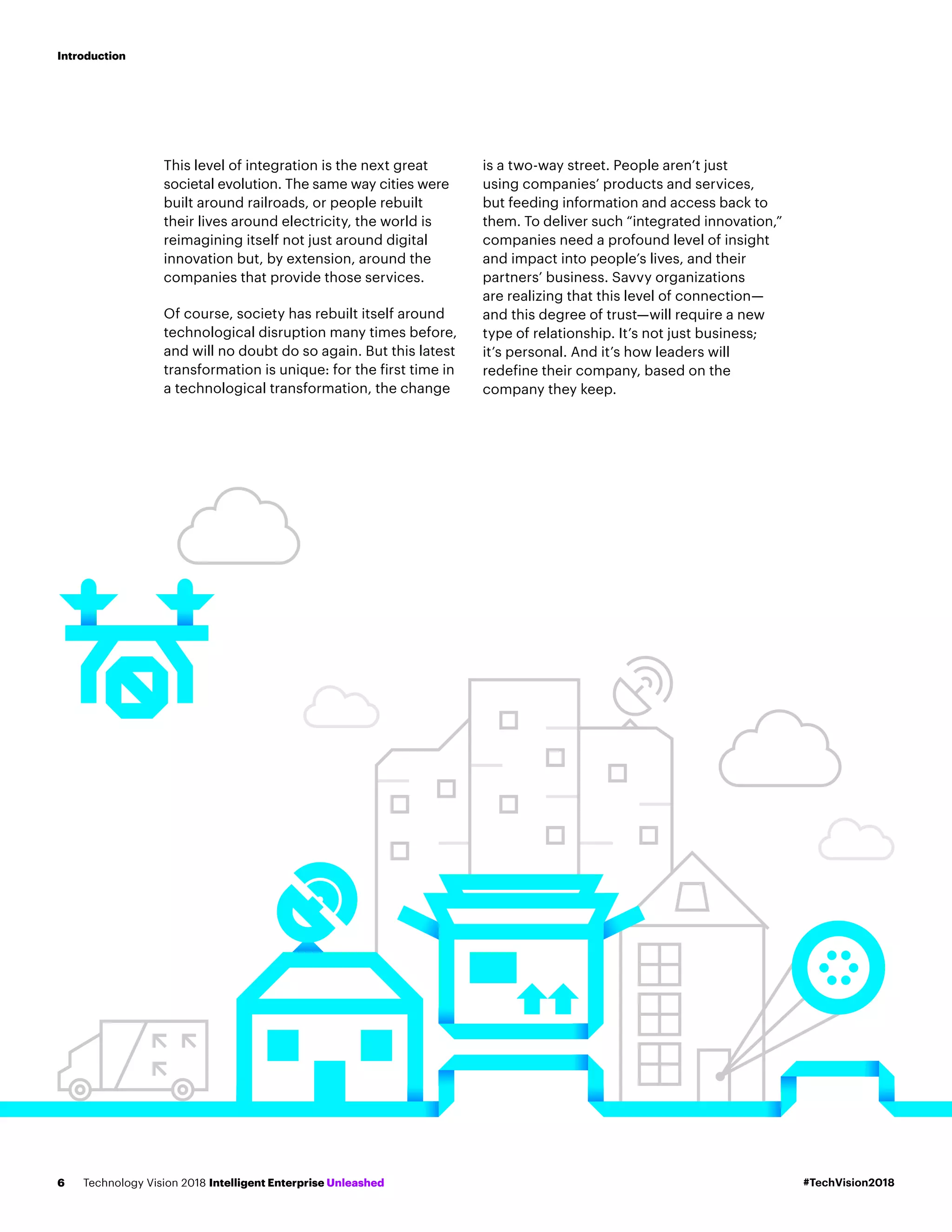 This level of integration is the next great
societal evolution. The same way cities were
built around railroads, or people rebuilt
their lives around electricity, the world is
reimagining itself not just around digital
innovation but, by extension, around the
companies that provide those services.
Of course, society has rebuilt itself around
technological disruption many times before,
and will no doubt do so again. But this latest
transformation is unique: for the first time in
a technological transformation, the change
is a two-way street. People aren’t just
using companies’ products and services,
but feeding information and access back to
them. To deliver such “integrated innovation,”
companies need a profound level of insight
and impact into people’s lives, and their
partners’ business. Savvy organizations
are realizing that this level of connection—
and this degree of trust—will require a new
type of relationship. It’s not just business;
it’s personal. And it’s how leaders will
redefine their company, based on the
company they keep.
#TechVision2018Technology Vision 2018 Intelligent Enterprise Unleashed6
Introduction
 