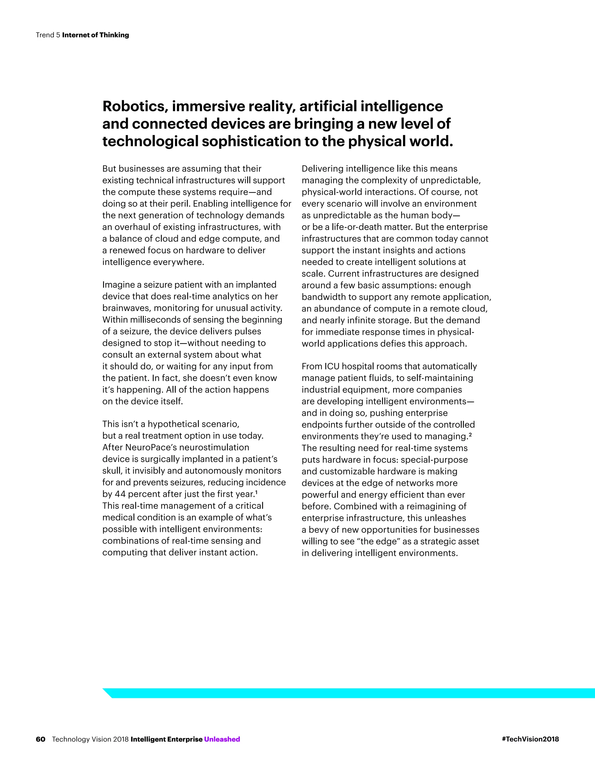 Robotics, immersive reality, artificial intelligence
and connected devices are bringing a new level of
technological sophistication to the physical world.
But businesses are assuming that their
existing technical infrastructures will support
the compute these systems require—and
doing so at their peril. Enabling intelligence for
the next generation of technology demands
an overhaul of existing infrastructures, with
a balance of cloud and edge compute, and
a renewed focus on hardware to deliver
intelligence everywhere.
Imagine a seizure patient with an implanted
device that does real-time analytics on her
brainwaves, monitoring for unusual activity.
Within milliseconds of sensing the beginning
of a seizure, the device delivers pulses
designed to stop it—without needing to
consult an external system about what
it should do, or waiting for any input from
the patient. In fact, she doesn’t even know
it’s happening. All of the action happens
on the device itself.
This isn’t a hypothetical scenario,
but a real treatment option in use today.
After NeuroPace’s neurostimulation
device is surgically implanted in a patient’s
skull, it invisibly and autonomously monitors
for and prevents seizures, reducing incidence
by 44 percent after just the first year.1
This real-time management of a critical
medical condition is an example of what’s
possible with intelligent environments:
combinations of real-time sensing and
computing that deliver instant action.
Delivering intelligence like this means
managing the complexity of unpredictable,
physical-world interactions. Of course, not
every scenario will involve an environment
as unpredictable as the human body—
or be a life-or-death matter. But the enterprise
infrastructures that are common today cannot
support the instant insights and actions
needed to create intelligent solutions at
scale. Current infrastructures are designed
around a few basic assumptions: enough
bandwidth to support any remote application,
an abundance of compute in a remote cloud,
and nearly infinite storage. But the demand
for immediate response times in physical-
world applications defies this approach.
From ICU hospital rooms that automatically
manage patient fluids, to self-maintaining
industrial equipment, more companies
are developing intelligent environments—
and in doing so, pushing enterprise
endpoints further outside of the controlled
environments they’re used to managing.2
The resulting need for real-time systems
puts hardware in focus: special-purpose
and customizable hardware is making
devices at the edge of networks more
powerful and energy efficient than ever
before. Combined with a reimagining of
enterprise infrastructure, this unleashes
a bevy of new opportunities for businesses
willing to see “the edge” as a strategic asset
in delivering intelligent environments.
#TechVision2018Technology Vision 2018 Intelligent Enterprise Unleashed60
Trend 5 Internet of Thinking
 