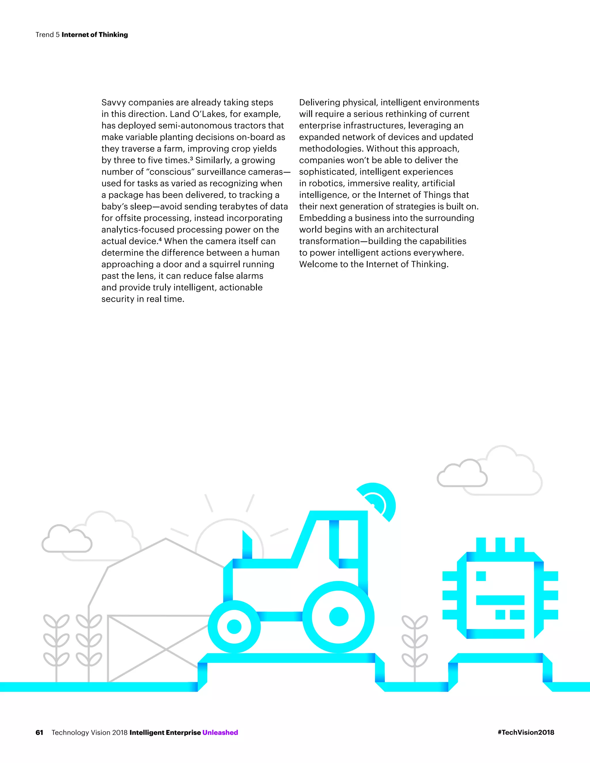 Savvy companies are already taking steps
in this direction. Land O’Lakes, for example,
has deployed semi-autonomous tractors that
make variable planting decisions on-board as
they traverse a farm, improving crop yields
by three to five times.3
Similarly, a growing
number of “conscious” surveillance cameras—
used for tasks as varied as recognizing when
a package has been delivered, to tracking a
baby’s sleep—avoid sending terabytes of data
for offsite processing, instead incorporating
analytics-focused processing power on the
actual device.4
When the camera itself can
determine the difference between a human
approaching a door and a squirrel running
past the lens, it can reduce false alarms
and provide truly intelligent, actionable
security in real time.
Delivering physical, intelligent environments
will require a serious rethinking of current
enterprise infrastructures, leveraging an
expanded network of devices and updated
methodologies. Without this approach,
companies won’t be able to deliver the
sophisticated, intelligent experiences
in robotics, immersive reality, artificial
intelligence, or the Internet of Things that
their next generation of strategies is built on.
Embedding a business into the surrounding
world begins with an architectural
transformation—building the capabilities
to power intelligent actions everywhere.
Welcome to the Internet of Thinking.
#TechVision2018Technology Vision 2018 Intelligent Enterprise Unleashed61
Trend 5 Internet of Thinking
 
