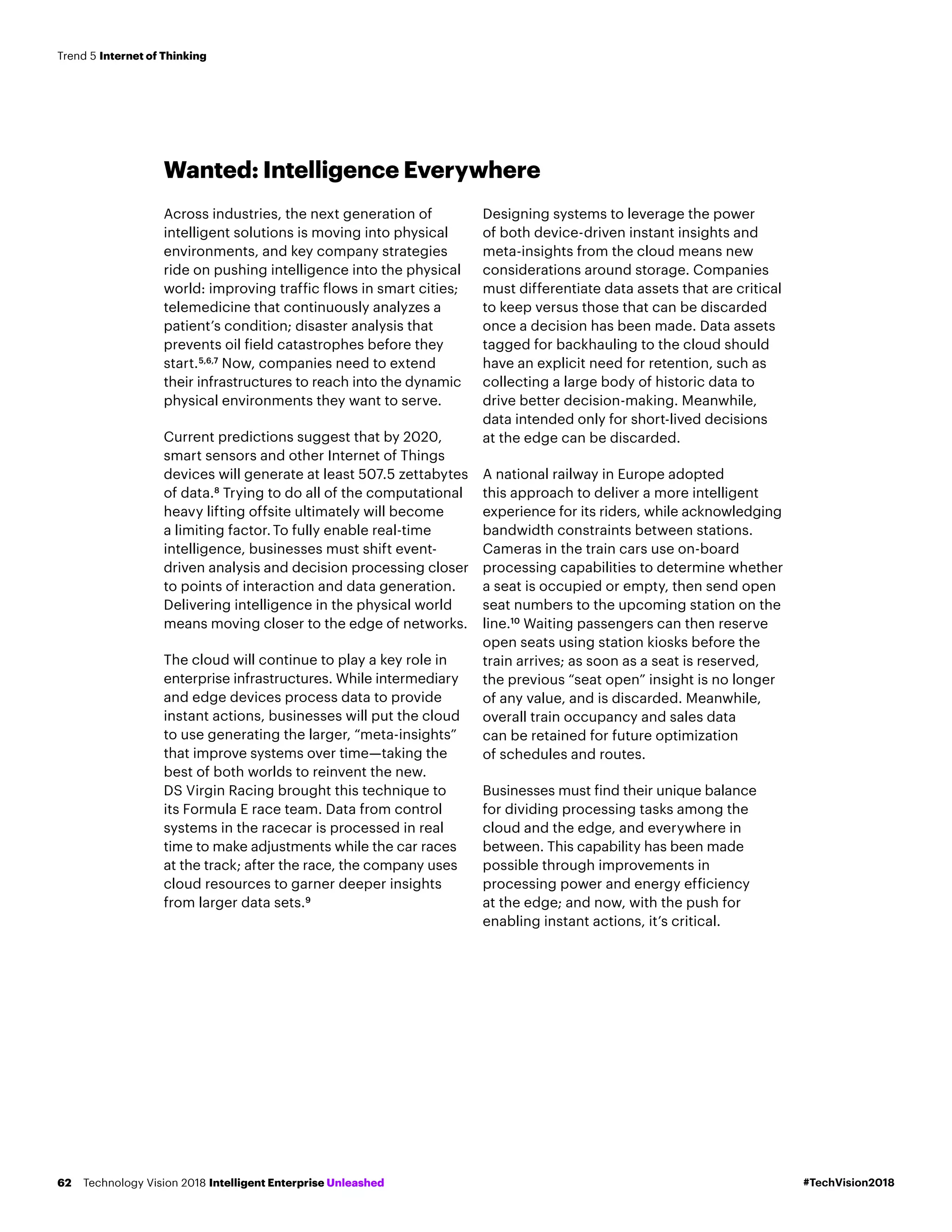 Wanted: Intelligence Everywhere
Across industries, the next generation of
intelligent solutions is moving into physical
environments, and key company strategies
ride on pushing intelligence into the physical
world: improving traffic flows in smart cities;
telemedicine that continuously analyzes a
patient’s condition; disaster analysis that
prevents oil field catastrophes before they
start.5,6,7
Now, companies need to extend
their infrastructures to reach into the dynamic
physical environments they want to serve.
Current predictions suggest that by 2020,
smart sensors and other Internet of Things
devices will generate at least 507.5 zettabytes
of data.8
Trying to do all of the computational
heavy lifting offsite ultimately will become
a limiting factor.To fully enable real-time
intelligence, businesses must shift event-
driven analysis and decision processing closer
to points of interaction and data generation.
Delivering intelligence in the physical world
means moving closer to the edge of networks.
The cloud will continue to play a key role in
enterprise infrastructures. While intermediary
and edge devices process data to provide
instant actions, businesses will put the cloud
to use generating the larger, “meta-insights”
that improve systems over time—taking the
best of both worlds to reinvent the new.
DS Virgin Racing brought this technique to
its Formula E race team. Data from control
systems in the racecar is processed in real
time to make adjustments while the car races
at the track; after the race, the company uses
cloud resources to garner deeper insights
from larger data sets.9
Designing systems to leverage the power
of both device-driven instant insights and
meta-insights from the cloud means new
considerations around storage. Companies
must differentiate data assets that are critical
to keep versus those that can be discarded
once a decision has been made. Data assets
tagged for backhauling to the cloud should
have an explicit need for retention, such as
collecting a large body of historic data to
drive better decision-making. Meanwhile,
data intended only for short-lived decisions
at the edge can be discarded.
A national railway in Europe adopted
this approach to deliver a more intelligent
experience for its riders, while acknowledging
bandwidth constraints between stations.
Cameras in the train cars use on-board
processing capabilities to determine whether
a seat is occupied or empty, then send open
seat numbers to the upcoming station on the
line.10
Waiting passengers can then reserve
open seats using station kiosks before the
train arrives; as soon as a seat is reserved,
the previous “seat open” insight is no longer
of any value, and is discarded. Meanwhile,
overall train occupancy and sales data
can be retained for future optimization
of schedules and routes.
Businesses must find their unique balance
for dividing processing tasks among the
cloud and the edge, and everywhere in
between. This capability has been made
possible through improvements in
processing power and energy efficiency
at the edge; and now, with the push for
enabling instant actions, it’s critical.
#TechVision2018Technology Vision 2018 Intelligent Enterprise Unleashed62
Trend 5 Internet of Thinking
 