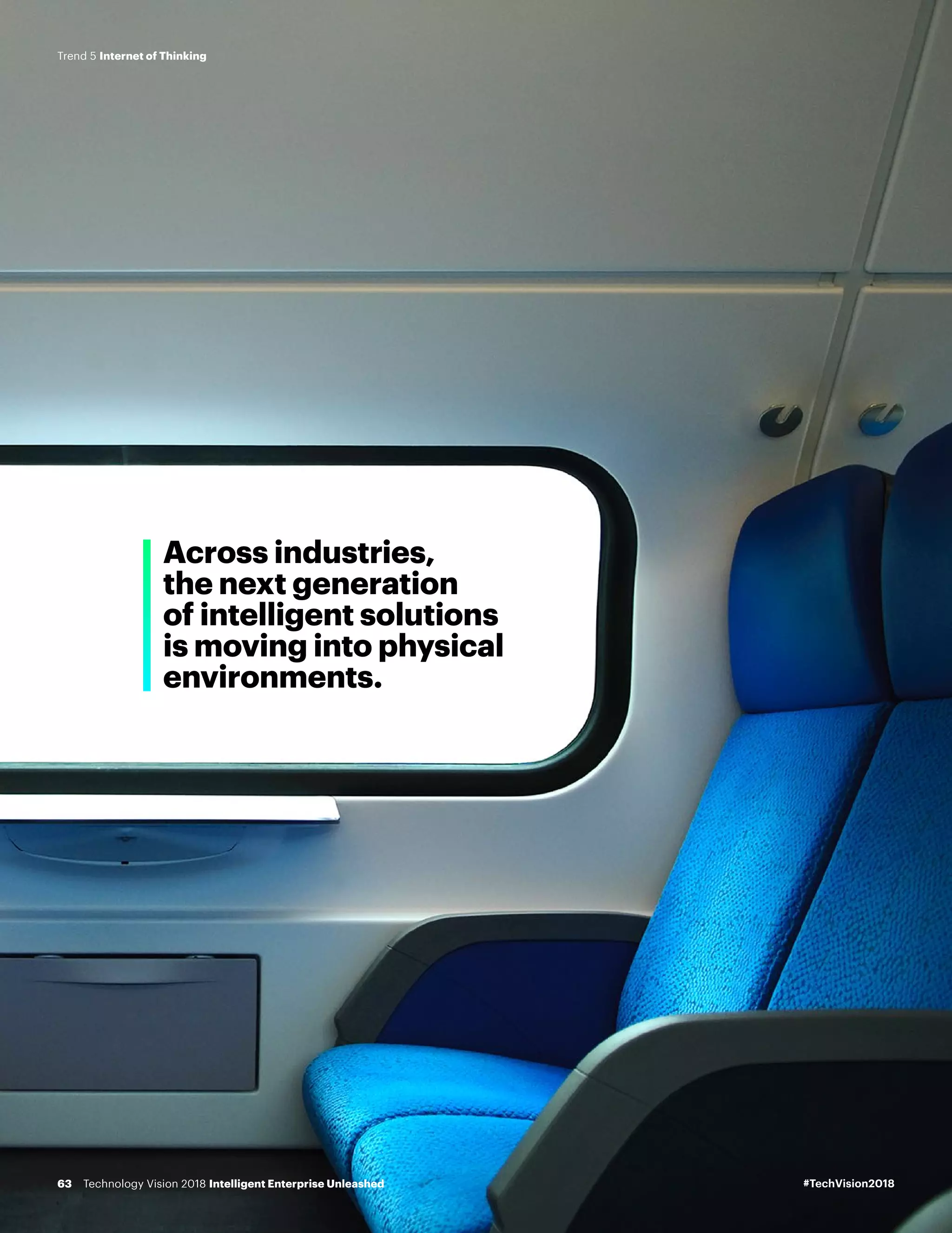 Across industries,
the next generation
of intelligent solutions
is moving into physical
environments.
#TechVision2018Technology Vision 2018 Intelligent Enterprise Unleashed63
Trend 5 Internet of Thinking
 