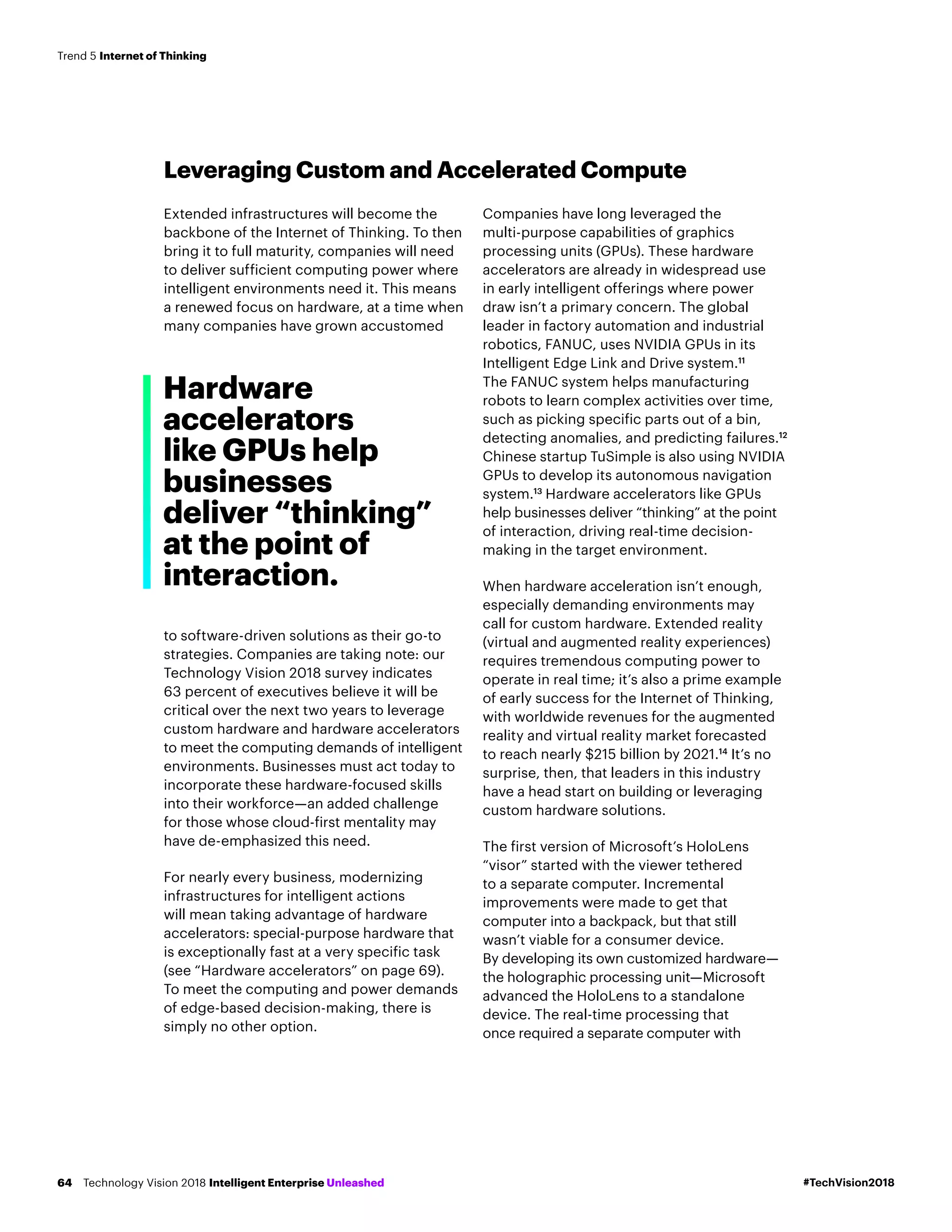 Leveraging Custom and Accelerated Compute
Extended infrastructures will become the
backbone of the Internet of Thinking. To then
bring it to full maturity, companies will need
to deliver sufficient computing power where
intelligent environments need it. This means
a renewed focus on hardware, at a time when
many companies have grown accustomed
to software-driven solutions as their go-to
strategies. Companies are taking note: our
Technology Vision 2018 survey indicates
63 percent of executives believe it will be
critical over the next two years to leverage
custom hardware and hardware accelerators
to meet the computing demands of intelligent
environments. Businesses must act today to
incorporate these hardware-focused skills
into their workforce—an added challenge
for those whose cloud-first mentality may
have de-emphasized this need.
For nearly every business, modernizing
infrastructures for intelligent actions
will mean taking advantage of hardware
accelerators: special-purpose hardware that
is exceptionally fast at a very specific task
(see “Hardware accelerators” on page 69).
To meet the computing and power demands
of edge-based decision-making, there is
simply no other option.
Companies have long leveraged the
multi-purpose capabilities of graphics
processing units (GPUs). These hardware
accelerators are already in widespread use
in early intelligent offerings where power
draw isn’t a primary concern. The global
leader in factory automation and industrial
robotics, FANUC, uses NVIDIA GPUs in its
Intelligent Edge Link and Drive system.11
The FANUC system helps manufacturing
robots to learn complex activities over time,
such as picking specific parts out of a bin,
detecting anomalies, and predicting failures.12
Chinese startup TuSimple is also using NVIDIA
GPUs to develop its autonomous navigation
system.13
Hardware accelerators like GPUs
help businesses deliver “thinking” at the point
of interaction, driving real-time decision-
making in the target environment.
When hardware acceleration isn’t enough,
especially demanding environments may
call for custom hardware. Extended reality
(virtual and augmented reality experiences)
requires tremendous computing power to
operate in real time; it’s also a prime example
of early success for the Internet of Thinking,
with worldwide revenues for the augmented
reality and virtual reality market forecasted
to reach nearly $215 billion by 2021.14
It’s no
surprise, then, that leaders in this industry
have a head start on building or leveraging
custom hardware solutions.
The first version of Microsoft’s HoloLens
“visor” started with the viewer tethered
to a separate computer. Incremental
improvements were made to get that
computer into a backpack, but that still
wasn’t viable for a consumer device.
By developing its own customized hardware—
the holographic processing unit—Microsoft
advanced the HoloLens to a standalone
device. The real-time processing that
once required a separate computer with
Hardware
accelerators
like GPUs help
businesses
deliver “thinking”
at the point of
interaction.
#TechVision2018Technology Vision 2018 Intelligent Enterprise Unleashed64
Trend 5 Internet of Thinking
 