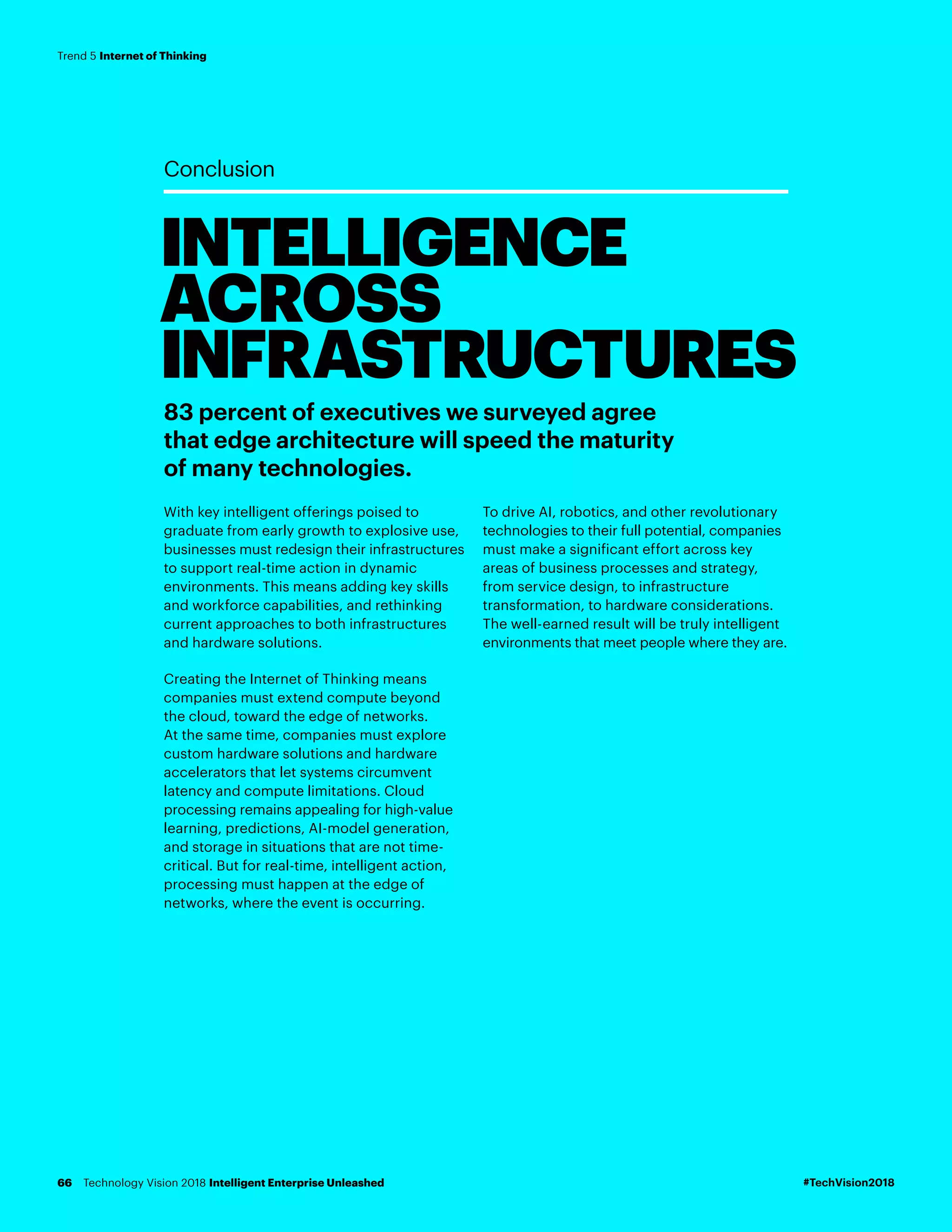 INTELLIGENCE
ACROSS
INFRASTRUCTURES
Conclusion
83 percent of executives we surveyed agree
that edge architecture will speed the maturity
of many technologies.
With key intelligent offerings poised to
graduate from early growth to explosive use,
businesses must redesign their infrastructures
to support real-time action in dynamic
environments. This means adding key skills
and workforce capabilities, and rethinking
current approaches to both infrastructures
and hardware solutions.
Creating the Internet of Thinking means
companies must extend compute beyond
the cloud, toward the edge of networks.
At the same time, companies must explore
custom hardware solutions and hardware
accelerators that let systems circumvent
latency and compute limitations. Cloud
processing remains appealing for high-value
learning, predictions, AI-model generation,
and storage in situations that are not time-
critical. But for real-time, intelligent action,
processing must happen at the edge of
networks, where the event is occurring.
To drive AI, robotics, and other revolutionary
technologies to their full potential, companies
must make a significant effort across key
areas of business processes and strategy,
from service design, to infrastructure
transformation, to hardware considerations.
The well-earned result will be truly intelligent
environments that meet people where they are.
#TechVision2018Technology Vision 2018 Intelligent Enterprise Unleashed66
Trend 5 Internet of Thinking
 