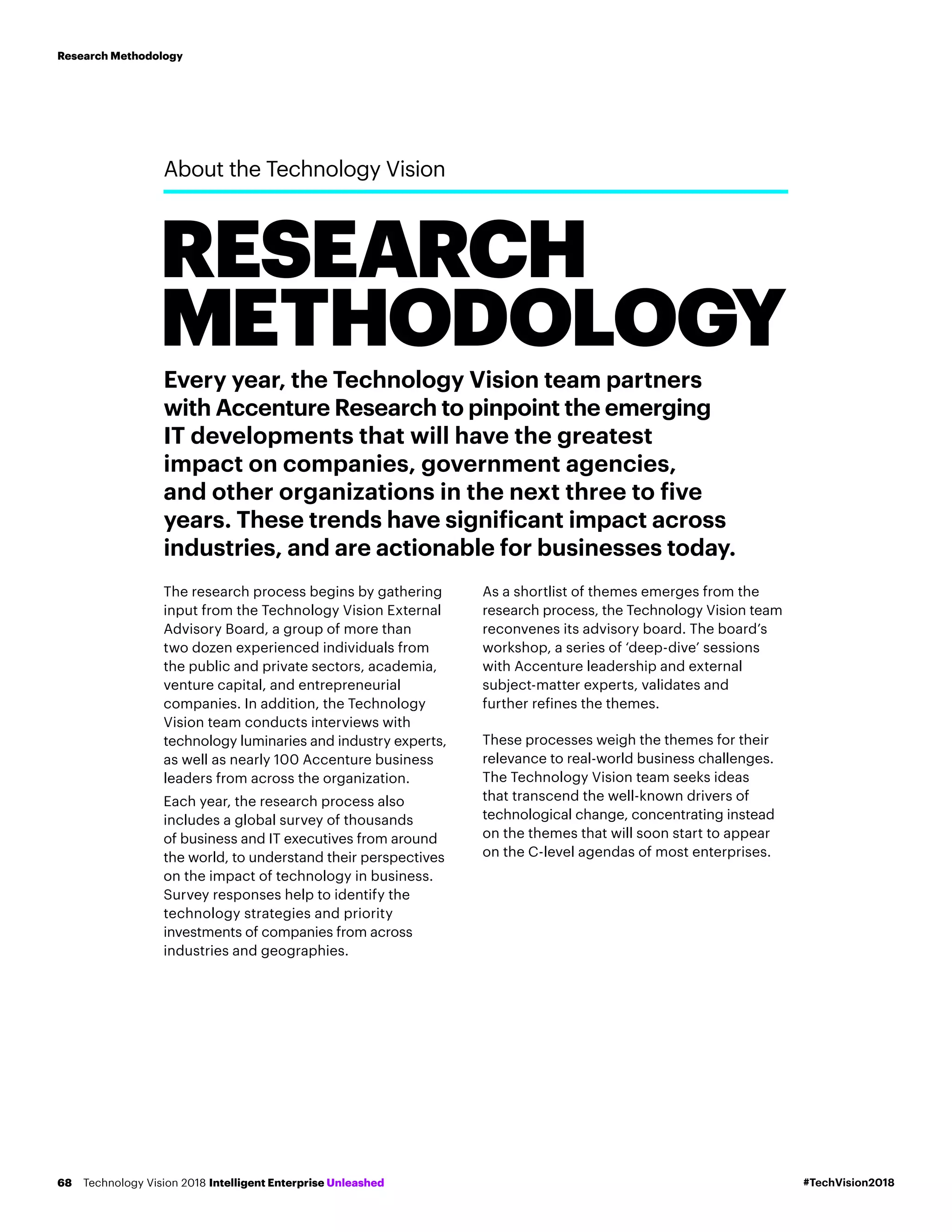 Every year, the Technology Vision team partners
with Accenture Research to pinpoint the emerging
IT developments that will have the greatest
impact on companies, government agencies,
and other organizations in the next three to five
years. These trends have significant impact across
industries, and are actionable for businesses today.
The research process begins by gathering
input from the Technology Vision External
Advisory Board, a group of more than
two dozen experienced individuals from
the public and private sectors, academia,
venture capital, and entrepreneurial
companies. In addition, the Technology
Vision team conducts interviews with
technology luminaries and industry experts,
as well as nearly 100 Accenture business
leaders from across the organization.
Each year, the research process also
includes a global survey of thousands
of business and IT executives from around
the world, to understand their perspectives
on the impact of technology in business.
Survey responses help to identify the
technology strategies and priority
investments of companies from across
industries and geographies.
As a shortlist of themes emerges from the
research process, the Technology Vision team
reconvenes its advisory board. The board’s
workshop, a series of ‘deep-dive’ sessions
with Accenture leadership and external
subject-matter experts, validates and
further refines the themes.
These processes weigh the themes for their
relevance to real-world business challenges.
The Technology Vision team seeks ideas
that transcend the well-known drivers of
technological change, concentrating instead
on the themes that will soon start to appear
on the C-level agendas of most enterprises.
About the Technology Vision
RESEARCH
METHODOLOGY
#TechVision2018Technology Vision 2018 Intelligent Enterprise Unleashed68
Research Methodology
 