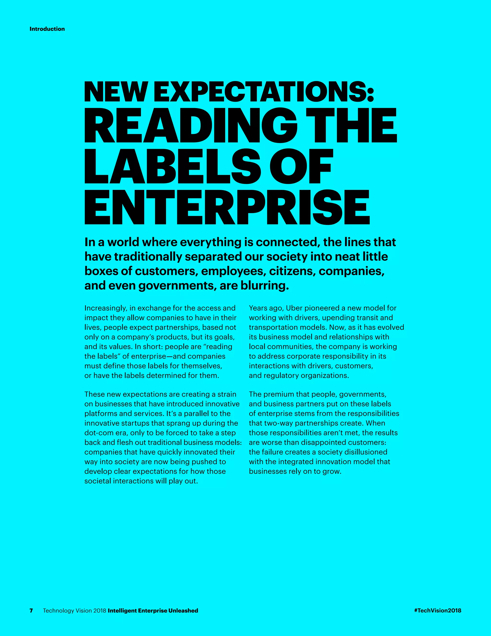 NEWEXPECTATIONS:
READINGTHE
LABELSOF
ENTERPRISEIn a world where everything is connected, the lines that
have traditionally separated our society into neat little
boxes of customers, employees, citizens, companies,
and even governments, are blurring.
Increasingly, in exchange for the access and
impact they allow companies to have in their
lives, people expect partnerships, based not
only on a company’s products, but its goals,
and its values. In short: people are “reading
the labels” of enterprise—and companies
must define those labels for themselves,
or have the labels determined for them.
These new expectations are creating a strain
on businesses that have introduced innovative
platforms and services. It’s a parallel to the
innovative startups that sprang up during the
dot-com era, only to be forced to take a step
back and flesh out traditional business models:
companies that have quickly innovated their
way into society are now being pushed to
develop clear expectations for how those
societal interactions will play out.
Years ago, Uber pioneered a new model for
working with drivers, upending transit and
transportation models. Now, as it has evolved
its business model and relationships with
local communities, the company is working
to address corporate responsibility in its
interactions with drivers, customers,
and regulatory organizations.
The premium that people, governments,
and business partners put on these labels
of enterprise stems from the responsibilities
that two-way partnerships create. When
those responsibilities aren’t met, the results
are worse than disappointed customers:
the failure creates a society disillusioned
with the integrated innovation model that
businesses rely on to grow.
#TechVision2018Technology Vision 2018 Intelligent Enterprise Unleashed7
Introduction
 