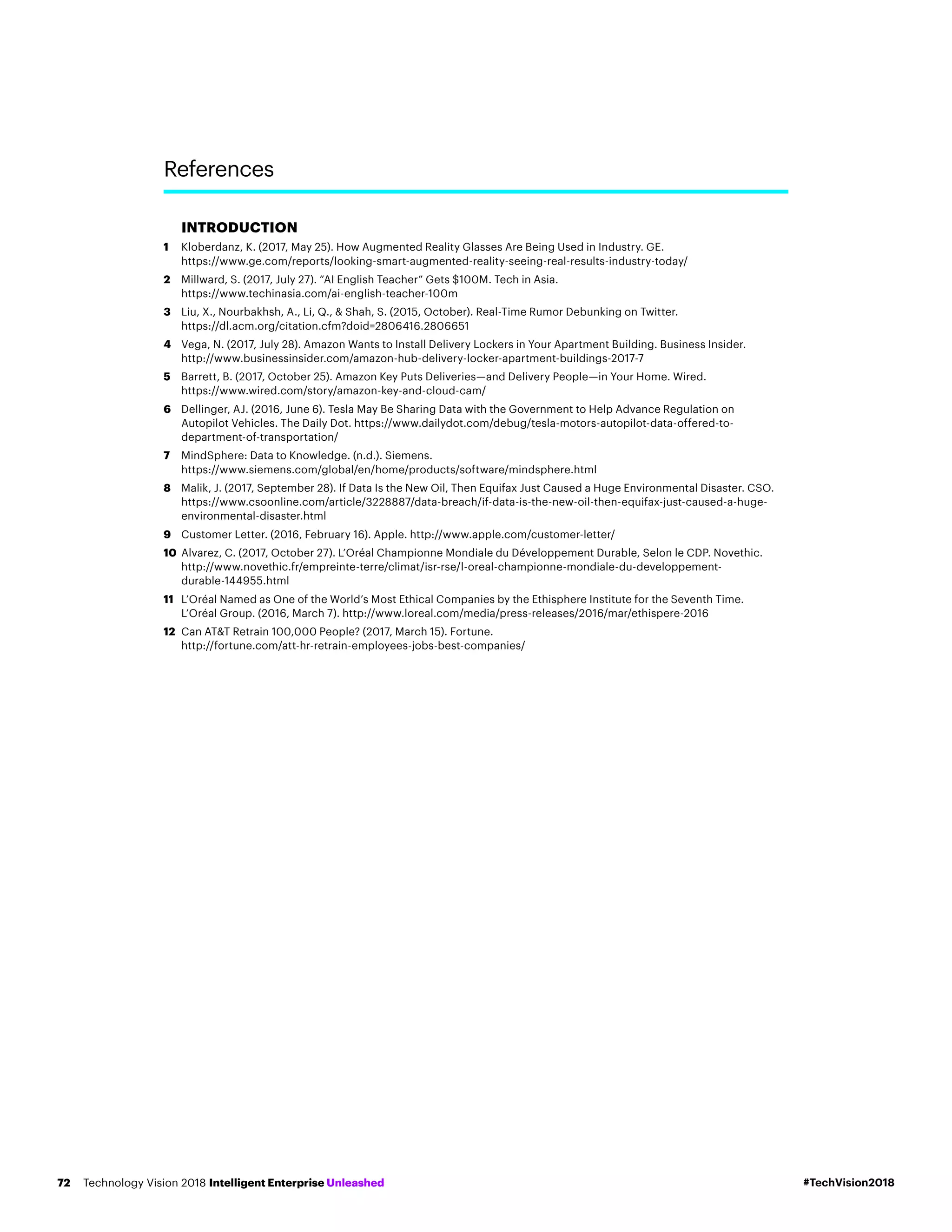 INTRODUCTION
1	Kloberdanz, K. (2017, May 25). How Augmented Reality Glasses Are Being Used in Industry. GE.
https://www.ge.com/reports/looking-smart-augmented-reality-seeing-real-results-industry-today/
2	Millward, S. (2017, July 27). “AI English Teacher” Gets $100M. Tech in Asia.
https://www.techinasia.com/ai-english-teacher-100m
3	Liu, X., Nourbakhsh, A., Li, Q.,  Shah, S. (2015, October). Real-Time Rumor Debunking on Twitter.
https://dl.acm.org/citation.cfm?doid=2806416.2806651
4	Vega, N. (2017, July 28). Amazon Wants to Install Delivery Lockers in Your Apartment Building. Business Insider.
http://www.businessinsider.com/amazon-hub-delivery-locker-apartment-buildings-2017-7
5	Barrett, B. (2017, October 25). Amazon Key Puts Deliveries—and Delivery People—in Your Home. Wired.
https://www.wired.com/story/amazon-key-and-cloud-cam/
6	Dellinger, AJ. (2016, June 6). Tesla May Be Sharing Data with the Government to Help Advance Regulation on
Autopilot Vehicles. The Daily Dot. https://www.dailydot.com/debug/tesla-motors-autopilot-data-offered-to-
department-of-transportation/
7	MindSphere: Data to Knowledge. (n.d.). Siemens.
https://www.siemens.com/global/en/home/products/software/mindsphere.html
8	Malik, J. (2017, September 28). If Data Is the New Oil, Then Equifax Just Caused a Huge Environmental Disaster. CSO.
https://www.csoonline.com/article/3228887/data-breach/if-data-is-the-new-oil-then-equifax-just-caused-a-huge-
environmental-disaster.html
9	Customer Letter. (2016, February 16). Apple. http://www.apple.com/customer-letter/
10	Alvarez, C. (2017, October 27). L’Oréal Championne Mondiale du Développement Durable, Selon le CDP. Novethic.
http://www.novethic.fr/empreinte-terre/climat/isr-rse/l-oreal-championne-mondiale-du-developpement-
durable-144955.html
11	L’Oréal Named as One of the World’s Most Ethical Companies by the Ethisphere Institute for the Seventh Time.
L’Oréal Group. (2016, March 7). http://www.loreal.com/media/press-releases/2016/mar/ethispere-2016
12	Can ATT Retrain 100,000 People? (2017, March 15). Fortune.
http://fortune.com/att-hr-retrain-employees-jobs-best-companies/
References
#TechVision2018Technology Vision 2018 Intelligent Enterprise Unleashed72
 