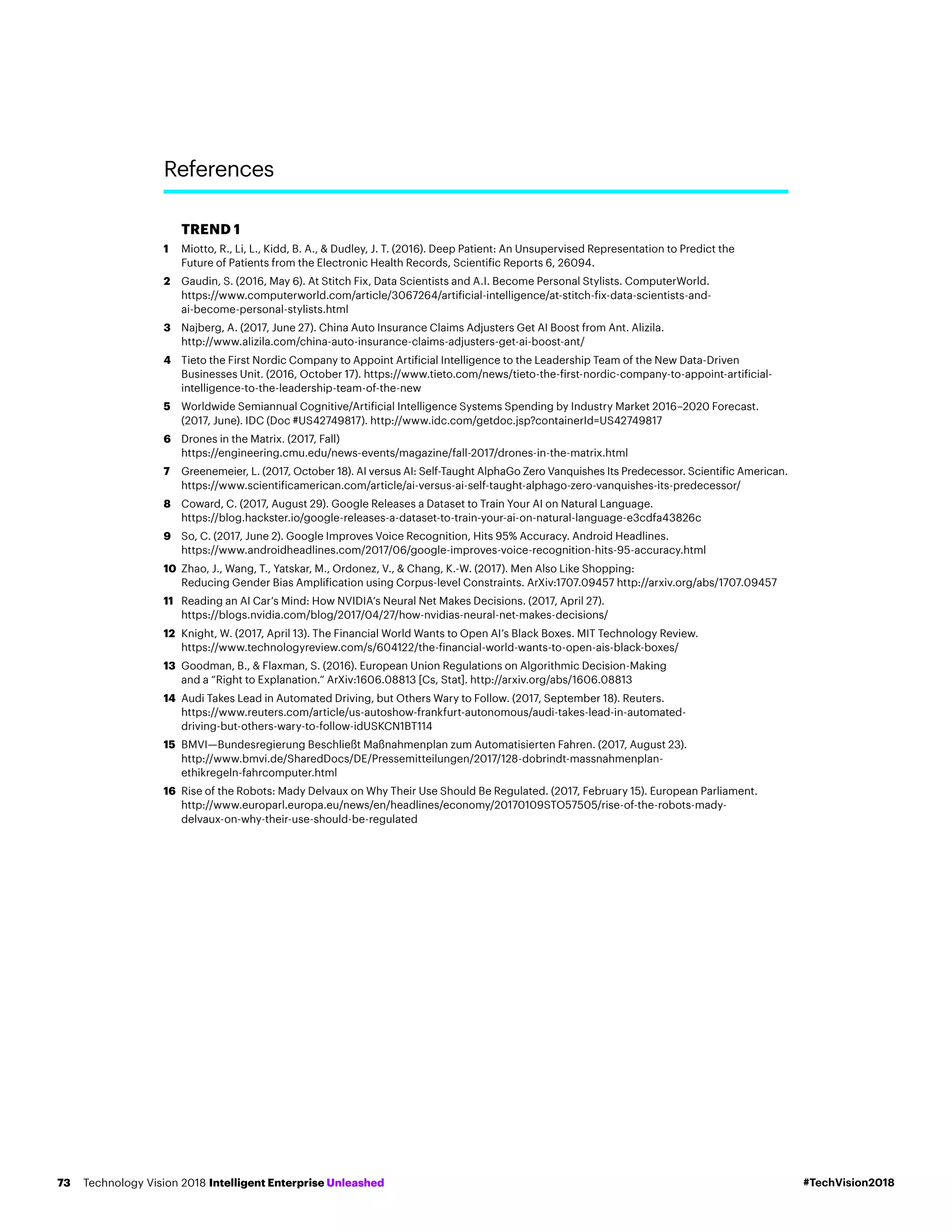 TREND 1
1	Miotto, R., Li, L., Kidd, B. A.,  Dudley, J. T. (2016). Deep Patient: An Unsupervised Representation to Predict the
Future of Patients from the Electronic Health Records, Scientific Reports 6, 26094.
2	Gaudin, S. (2016, May 6). At Stitch Fix, Data Scientists and A.I. Become Personal Stylists. ComputerWorld.
https://www.computerworld.com/article/3067264/artificial-intelligence/at-stitch-fix-data-scientists-and-
ai-become-personal-stylists.html
3	Najberg, A. (2017, June 27). China Auto Insurance Claims Adjusters Get AI Boost from Ant. Alizila.
http://www.alizila.com/china-auto-insurance-claims-adjusters-get-ai-boost-ant/
4	Tieto the First Nordic Company to Appoint Artificial Intelligence to the Leadership Team of the New Data-Driven
Businesses Unit. (2016, October 17). https://www.tieto.com/news/tieto-the-first-nordic-company-to-appoint-artificial-
intelligence-to-the-leadership-team-of-the-new
5	Worldwide Semiannual Cognitive/Artificial Intelligence Systems Spending by Industry Market 2016–2020 Forecast.
(2017, June). IDC (Doc #US42749817). http://www.idc.com/getdoc.jsp?containerId=US42749817
6	Drones in the Matrix. (2017, Fall)
https://engineering.cmu.edu/news-events/magazine/fall-2017/drones-in-the-matrix.html
7	Greenemeier, L. (2017, October 18). AI versus AI: Self-Taught AlphaGo Zero Vanquishes Its Predecessor. Scientific American.
https://www.scientificamerican.com/article/ai-versus-ai-self-taught-alphago-zero-vanquishes-its-predecessor/
8	Coward, C. (2017, August 29). Google Releases a Dataset to Train Your AI on Natural Language.
https://blog.hackster.io/google-releases-a-dataset-to-train-your-ai-on-natural-language-e3cdfa43826c
9	So, C. (2017, June 2). Google Improves Voice Recognition, Hits 95% Accuracy. Android Headlines.
https://www.androidheadlines.com/2017/06/google-improves-voice-recognition-hits-95-accuracy.html
10	Zhao, J., Wang, T., Yatskar, M., Ordonez, V.,  Chang, K.-W. (2017). Men Also Like Shopping:
Reducing Gender Bias Amplification using Corpus-level Constraints. ArXiv:1707.09457 http://arxiv.org/abs/1707.09457
11	Reading an AI Car’s Mind: How NVIDIA’s Neural Net Makes Decisions. (2017, April 27).
https://blogs.nvidia.com/blog/2017/04/27/how-nvidias-neural-net-makes-decisions/
12	Knight, W. (2017, April 13). The Financial World Wants to Open AI’s Black Boxes. MIT Technology Review.
https://www.technologyreview.com/s/604122/the-financial-world-wants-to-open-ais-black-boxes/
13	Goodman, B.,  Flaxman, S. (2016). European Union Regulations on Algorithmic Decision-Making
and a “Right to Explanation.” ArXiv:1606.08813 [Cs, Stat]. http://arxiv.org/abs/1606.08813
14	Audi Takes Lead in Automated Driving, but Others Wary to Follow. (2017, September 18). Reuters.
https://www.reuters.com/article/us-autoshow-frankfurt-autonomous/audi-takes-lead-in-automated-
driving-but-others-wary-to-follow-idUSKCN1BT114
15	BMVI—Bundesregierung Beschließt Maßnahmenplan zum Automatisierten Fahren. (2017, August 23).
http://www.bmvi.de/SharedDocs/DE/Pressemitteilungen/2017/128-dobrindt-massnahmenplan-
ethikregeln-fahrcomputer.html
16	Rise of the Robots: Mady Delvaux on Why Their Use Should Be Regulated. (2017, February 15). European Parliament.
http://www.europarl.europa.eu/news/en/headlines/economy/20170109STO57505/rise-of-the-robots-mady-
delvaux-on-why-their-use-should-be-regulated
References
#TechVision2018Technology Vision 2018 Intelligent Enterprise Unleashed73
 