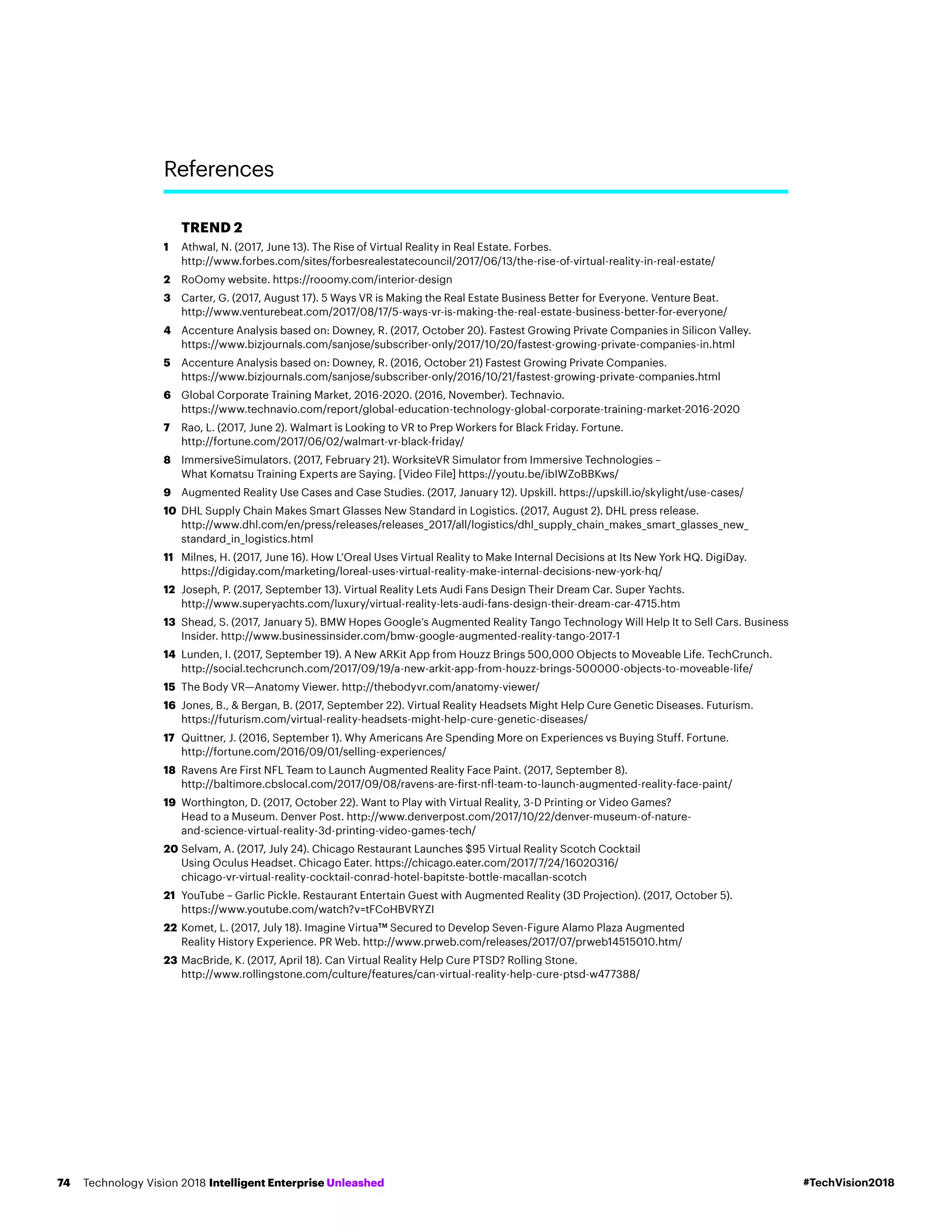TREND 2
1	Athwal, N. (2017, June 13). The Rise of Virtual Reality in Real Estate. Forbes.
http://www.forbes.com/sites/forbesrealestatecouncil/2017/06/13/the-rise-of-virtual-reality-in-real-estate/
2	RoOomy website. https://rooomy.com/interior-design
3	Carter, G. (2017, August 17). 5 Ways VR is Making the Real Estate Business Better for Everyone. Venture Beat.
http://www.venturebeat.com/2017/08/17/5-ways-vr-is-making-the-real-estate-business-better-for-everyone/
4	Accenture Analysis based on: Downey, R. (2017, October 20). Fastest Growing Private Companies in Silicon Valley.
https://www.bizjournals.com/sanjose/subscriber-only/2017/10/20/fastest-growing-private-companies-in.html
5	Accenture Analysis based on: Downey, R. (2016, October 21) Fastest Growing Private Companies.
https://www.bizjournals.com/sanjose/subscriber-only/2016/10/21/fastest-growing-private-companies.html
6	Global Corporate Training Market, 2016-2020. (2016, November). Technavio.
https://www.technavio.com/report/global-education-technology-global-corporate-training-market-2016-2020
7	Rao, L. (2017, June 2). Walmart is Looking to VR to Prep Workers for Black Friday. Fortune.
http://fortune.com/2017/06/02/walmart-vr-black-friday/
8	ImmersiveSimulators. (2017, February 21). WorksiteVR Simulator from Immersive Technologies –
What Komatsu Training Experts are Saying. [Video File] https://youtu.be/ibIWZoBBKws/
9	 Augmented Reality Use Cases and Case Studies. (2017, January 12). Upskill. https://upskill.io/skylight/use-cases/
10	DHL Supply Chain Makes Smart Glasses New Standard in Logistics. (2017, August 2). DHL press release.
http://www.dhl.com/en/press/releases/releases_2017/all/logistics/dhl_supply_chain_makes_smart_glasses_new_
standard_in_logistics.html
11	Milnes, H. (2017, June 16). How L’Oreal Uses Virtual Reality to Make Internal Decisions at Its New York HQ. DigiDay.
https://digiday.com/marketing/loreal-uses-virtual-reality-make-internal-decisions-new-york-hq/
12	Joseph, P. (2017, September 13). Virtual Reality Lets Audi Fans Design Their Dream Car. Super Yachts.
http://www.superyachts.com/luxury/virtual-reality-lets-audi-fans-design-their-dream-car-4715.htm
13	Shead, S. (2017, January 5). BMW Hopes Google’s Augmented Reality Tango Technology Will Help It to Sell Cars. Business
Insider. http://www.businessinsider.com/bmw-google-augmented-reality-tango-2017-1
14	Lunden, I. (2017, September 19). A New ARKit App from Houzz Brings 500,000 Objects to Moveable Life. TechCrunch.
http://social.techcrunch.com/2017/09/19/a-new-arkit-app-from-houzz-brings-500000-objects-to-moveable-life/
15	The Body VR—Anatomy Viewer. http://thebodyvr.com/anatomy-viewer/
16	Jones, B.,  Bergan, B. (2017, September 22). Virtual Reality Headsets Might Help Cure Genetic Diseases. Futurism.
https://futurism.com/virtual-reality-headsets-might-help-cure-genetic-diseases/
17	Quittner, J. (2016, September 1). Why Americans Are Spending More on Experiences vs Buying Stuff. Fortune.
http://fortune.com/2016/09/01/selling-experiences/
18	Ravens Are First NFL Team to Launch Augmented Reality Face Paint. (2017, September 8).
http://baltimore.cbslocal.com/2017/09/08/ravens-are-first-nfl-team-to-launch-augmented-reality-face-paint/
19	Worthington, D. (2017, October 22). Want to Play with Virtual Reality, 3-D Printing or Video Games?
Head to a Museum. Denver Post. http://www.denverpost.com/2017/10/22/denver-museum-of-nature-
and-science-virtual-reality-3d-printing-video-games-tech/
20	Selvam, A. (2017, July 24). Chicago Restaurant Launches $95 Virtual Reality Scotch Cocktail
Using Oculus Headset. Chicago Eater. https://chicago.eater.com/2017/7/24/16020316/
chicago-vr-virtual-reality-cocktail-conrad-hotel-bapitste-bottle-macallan-scotch
21	YouTube – Garlic Pickle. Restaurant Entertain Guest with Augmented Reality (3D Projection). (2017, October 5).
https://www.youtube.com/watch?v=tFCoHBVRYZI
22	Komet, L. (2017, July 18). Imagine VirtuaTM
Secured to Develop Seven-Figure Alamo Plaza Augmented
Reality History Experience. PR Web. http://www.prweb.com/releases/2017/07/prweb14515010.htm/
23	MacBride, K. (2017, April 18). Can Virtual Reality Help Cure PTSD? Rolling Stone.
http://www.rollingstone.com/culture/features/can-virtual-reality-help-cure-ptsd-w477388/
References
#TechVision2018Technology Vision 2018 Intelligent Enterprise Unleashed74
 