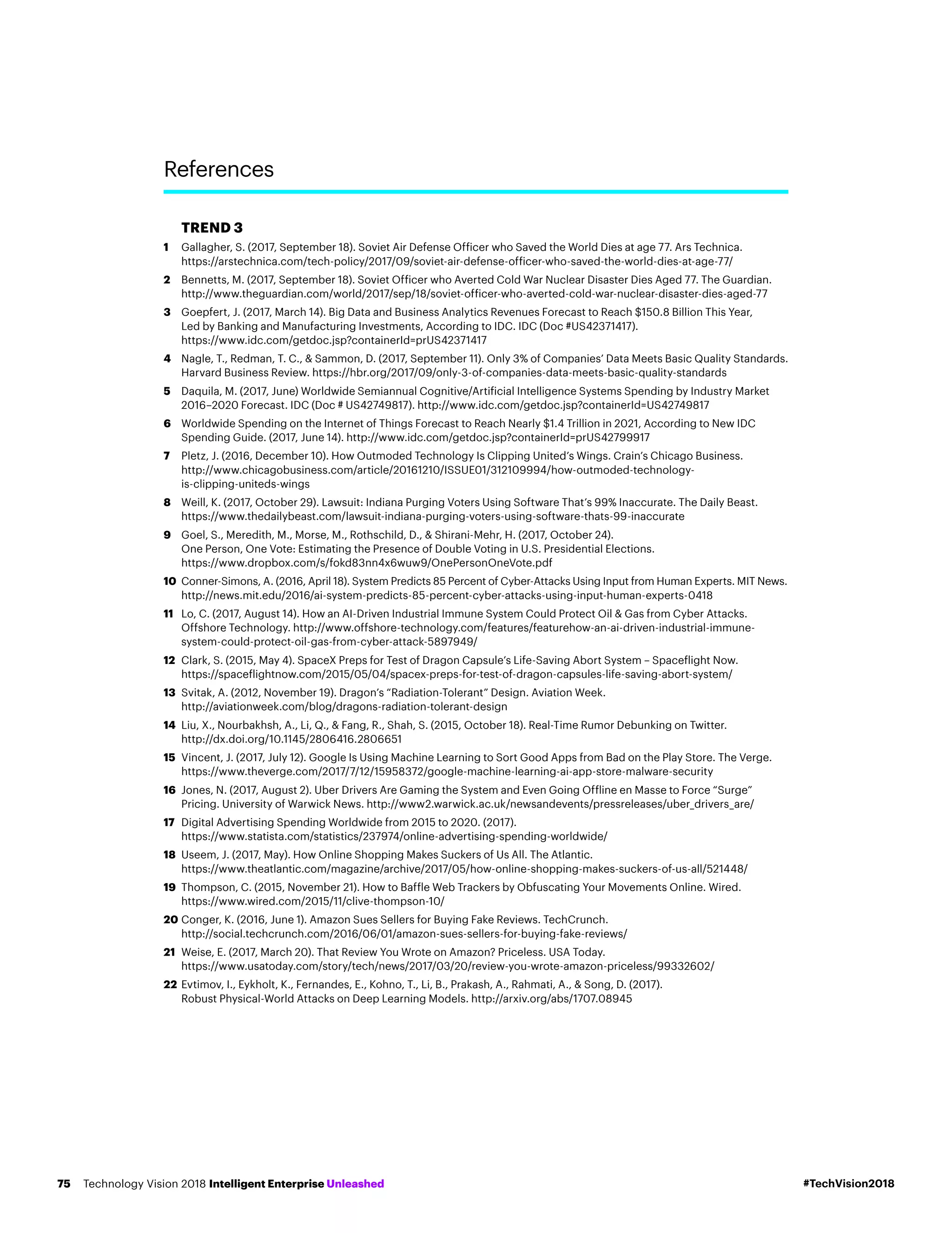 TREND 3
1	Gallagher, S. (2017, September 18). Soviet Air Defense Officer who Saved the World Dies at age 77. Ars Technica.
https://arstechnica.com/tech-policy/2017/09/soviet-air-defense-officer-who-saved-the-world-dies-at-age-77/
2	Bennetts, M. (2017, September 18). Soviet Officer who Averted Cold War Nuclear Disaster Dies Aged 77. The Guardian.
http://www.theguardian.com/world/2017/sep/18/soviet-officer-who-averted-cold-war-nuclear-disaster-dies-aged-77
3	Goepfert, J. (2017, March 14). Big Data and Business Analytics Revenues Forecast to Reach $150.8 Billion This Year,
Led by Banking and Manufacturing Investments, According to IDC. IDC (Doc #US42371417).
https://www.idc.com/getdoc.jsp?containerId=prUS42371417
4	Nagle, T., Redman, T. C.,  Sammon, D. (2017, September 11). Only 3% of Companies’ Data Meets Basic Quality Standards.
Harvard Business Review. https://hbr.org/2017/09/only-3-of-companies-data-meets-basic-quality-standards
5	Daquila, M. (2017, June) Worldwide Semiannual Cognitive/Artificial Intelligence Systems Spending by Industry Market
2016–2020 Forecast. IDC (Doc # US42749817). http://www.idc.com/getdoc.jsp?containerId=US42749817
6	Worldwide Spending on the Internet of Things Forecast to Reach Nearly $1.4 Trillion in 2021, According to New IDC
Spending Guide. (2017, June 14). http://www.idc.com/getdoc.jsp?containerId=prUS42799917
7	Pletz, J. (2016, December 10). How Outmoded Technology Is Clipping United’s Wings. Crain’s Chicago Business.
http://www.chicagobusiness.com/article/20161210/ISSUE01/312109994/how-outmoded-technology-
is-clipping-uniteds-wings
8	Weill, K. (2017, October 29). Lawsuit: Indiana Purging Voters Using Software That’s 99% Inaccurate. The Daily Beast.
https://www.thedailybeast.com/lawsuit-indiana-purging-voters-using-software-thats-99-inaccurate
9	Goel, S., Meredith, M., Morse, M., Rothschild, D.,  Shirani-Mehr, H. (2017, October 24).
One Person, One Vote: Estimating the Presence of Double Voting in U.S. Presidential Elections.
https://www.dropbox.com/s/fokd83nn4x6wuw9/OnePersonOneVote.pdf
10	Conner-Simons, A. (2016, April 18). System Predicts 85 Percent of Cyber-Attacks Using Input from Human Experts. MIT News.
http://news.mit.edu/2016/ai-system-predicts-85-percent-cyber-attacks-using-input-human-experts-0418
11	Lo, C. (2017, August 14). How an AI-Driven Industrial Immune System Could Protect Oil  Gas from Cyber Attacks.
Offshore Technology. http://www.offshore-technology.com/features/featurehow-an-ai-driven-industrial-immune-
system-could-protect-oil-gas-from-cyber-attack-5897949/
12	Clark, S. (2015, May 4). SpaceX Preps for Test of Dragon Capsule’s Life-Saving Abort System – Spaceflight Now.
https://spaceflightnow.com/2015/05/04/spacex-preps-for-test-of-dragon-capsules-life-saving-abort-system/
13	Svitak, A. (2012, November 19). Dragon’s “Radiation-Tolerant” Design. Aviation Week.
http://aviationweek.com/blog/dragons-radiation-tolerant-design
14	Liu, X., Nourbakhsh, A., Li, Q.,  Fang, R., Shah, S. (2015, October 18). Real-Time Rumor Debunking on Twitter.
http://dx.doi.org/10.1145/2806416.2806651
15	Vincent, J. (2017, July 12). Google Is Using Machine Learning to Sort Good Apps from Bad on the Play Store. The Verge.
https://www.theverge.com/2017/7/12/15958372/google-machine-learning-ai-app-store-malware-security
16	Jones, N. (2017, August 2). Uber Drivers Are Gaming the System and Even Going Offline en Masse to Force “Surge”
Pricing. University of Warwick News. http://www2.warwick.ac.uk/newsandevents/pressreleases/uber_drivers_are/
17	Digital Advertising Spending Worldwide from 2015 to 2020. (2017).
https://www.statista.com/statistics/237974/online-advertising-spending-worldwide/
18	Useem, J. (2017, May). How Online Shopping Makes Suckers of Us All. The Atlantic.
https://www.theatlantic.com/magazine/archive/2017/05/how-online-shopping-makes-suckers-of-us-all/521448/
19	Thompson, C. (2015, November 21). How to Baffle Web Trackers by Obfuscating Your Movements Online. Wired.
https://www.wired.com/2015/11/clive-thompson-10/
20	Conger, K. (2016, June 1). Amazon Sues Sellers for Buying Fake Reviews. TechCrunch.
http://social.techcrunch.com/2016/06/01/amazon-sues-sellers-for-buying-fake-reviews/
21	Weise, E. (2017, March 20). That Review You Wrote on Amazon? Priceless. USA Today.
https://www.usatoday.com/story/tech/news/2017/03/20/review-you-wrote-amazon-priceless/99332602/
22	Evtimov, I., Eykholt, K., Fernandes, E., Kohno, T., Li, B., Prakash, A., Rahmati, A.,  Song, D. (2017).
Robust Physical-World Attacks on Deep Learning Models. http://arxiv.org/abs/1707.08945
References
#TechVision2018Technology Vision 2018 Intelligent Enterprise Unleashed75
 