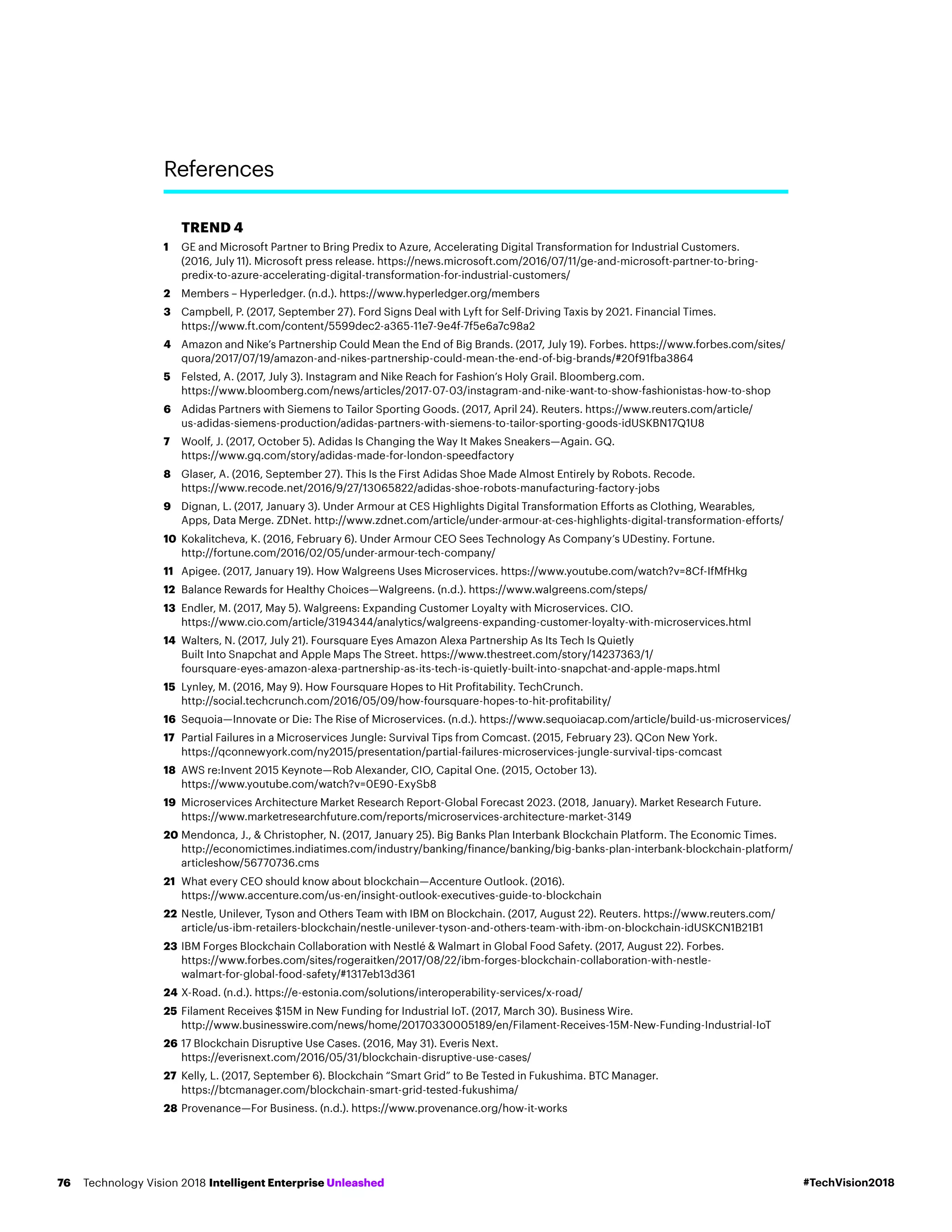 TREND 4
1	GE and Microsoft Partner to Bring Predix to Azure, Accelerating Digital Transformation for Industrial Customers.
(2016, July 11). Microsoft press release. https://news.microsoft.com/2016/07/11/ge-and-microsoft-partner-to-bring-
predix-to-azure-accelerating-digital-transformation-for-industrial-customers/
2	Members – Hyperledger. (n.d.). https://www.hyperledger.org/members
3	Campbell, P. (2017, September 27). Ford Signs Deal with Lyft for Self-Driving Taxis by 2021. Financial Times.
https://www.ft.com/content/5599dec2-a365-11e7-9e4f-7f5e6a7c98a2
4	Amazon and Nike’s Partnership Could Mean the End of Big Brands. (2017, July 19). Forbes. https://www.forbes.com/sites/
quora/2017/07/19/amazon-and-nikes-partnership-could-mean-the-end-of-big-brands/#20f91fba3864
5	Felsted, A. (2017, July 3). Instagram and Nike Reach for Fashion’s Holy Grail. Bloomberg.com.
https://www.bloomberg.com/news/articles/2017-07-03/instagram-and-nike-want-to-show-fashionistas-how-to-shop
6	Adidas Partners with Siemens to Tailor Sporting Goods. (2017, April 24). Reuters. https://www.reuters.com/article/
us-adidas-siemens-production/adidas-partners-with-siemens-to-tailor-sporting-goods-idUSKBN17Q1U8
7	Woolf, J. (2017, October 5). Adidas Is Changing the Way It Makes Sneakers—Again. GQ.
https://www.gq.com/story/adidas-made-for-london-speedfactory
8	Glaser, A. (2016, September 27). This Is the First Adidas Shoe Made Almost Entirely by Robots. Recode.
https://www.recode.net/2016/9/27/13065822/adidas-shoe-robots-manufacturing-factory-jobs
9	Dignan, L. (2017, January 3). Under Armour at CES Highlights Digital Transformation Efforts as Clothing, Wearables,
Apps, Data Merge. ZDNet. http://www.zdnet.com/article/under-armour-at-ces-highlights-digital-transformation-efforts/
10	Kokalitcheva, K. (2016, February 6). Under Armour CEO Sees Technology As Company’s UDestiny. Fortune.
http://fortune.com/2016/02/05/under-armour-tech-company/
11	 Apigee. (2017, January 19). How Walgreens Uses Microservices. https://www.youtube.com/watch?v=8Cf-IfMfHkg
12	Balance Rewards for Healthy Choices—Walgreens. (n.d.). https://www.walgreens.com/steps/
13	Endler, M. (2017, May 5). Walgreens: Expanding Customer Loyalty with Microservices. CIO.
https://www.cio.com/article/3194344/analytics/walgreens-expanding-customer-loyalty-with-microservices.html
14	Walters, N. (2017, July 21). Foursquare Eyes Amazon Alexa Partnership As Its Tech Is Quietly
Built Into Snapchat and Apple Maps The Street. https://www.thestreet.com/story/14237363/1/
foursquare-eyes-amazon-alexa-partnership-as-its-tech-is-quietly-built-into-snapchat-and-apple-maps.html
15	Lynley, M. (2016, May 9). How Foursquare Hopes to Hit Profitability. TechCrunch.
http://social.techcrunch.com/2016/05/09/how-foursquare-hopes-to-hit-profitability/
16	Sequoia—Innovate or Die: The Rise of Microservices. (n.d.). https://www.sequoiacap.com/article/build-us-microservices/
17	Partial Failures in a Microservices Jungle: Survival Tips from Comcast. (2015, February 23). QCon New York.
https://qconnewyork.com/ny2015/presentation/partial-failures-microservices-jungle-survival-tips-comcast
18	AWS re:Invent 2015 Keynote—Rob Alexander, CIO, Capital One. (2015, October 13).
https://www.youtube.com/watch?v=0E90-ExySb8
19	Microservices Architecture Market Research Report-Global Forecast 2023. (2018, January). Market Research Future.
https://www.marketresearchfuture.com/reports/microservices-architecture-market-3149
20	Mendonca, J.,  Christopher, N. (2017, January 25). Big Banks Plan Interbank Blockchain Platform. The Economic Times.
http://economictimes.indiatimes.com/industry/banking/finance/banking/big-banks-plan-interbank-blockchain-platform/
articleshow/56770736.cms
21	What every CEO should know about blockchain—Accenture Outlook. (2016).
https://www.accenture.com/us-en/insight-outlook-executives-guide-to-blockchain
22	Nestle, Unilever, Tyson and Others Team with IBM on Blockchain. (2017, August 22). Reuters. https://www.reuters.com/
article/us-ibm-retailers-blockchain/nestle-unilever-tyson-and-others-team-with-ibm-on-blockchain-idUSKCN1B21B1
23	IBM Forges Blockchain Collaboration with Nestlé  Walmart in Global Food Safety. (2017, August 22). Forbes.
https://www.forbes.com/sites/rogeraitken/2017/08/22/ibm-forges-blockchain-collaboration-with-nestle-
walmart-for-global-food-safety/#1317eb13d361
24	X-Road. (n.d.). https://e-estonia.com/solutions/interoperability-services/x-road/
25	Filament Receives $15M in New Funding for Industrial IoT. (2017, March 30). Business Wire.
http://www.businesswire.com/news/home/20170330005189/en/Filament-Receives-15M-New-Funding-Industrial-IoT
26	17 Blockchain Disruptive Use Cases. (2016, May 31). Everis Next.
https://everisnext.com/2016/05/31/blockchain-disruptive-use-cases/
27	Kelly, L. (2017, September 6). Blockchain “Smart Grid” to Be Tested in Fukushima. BTC Manager.
https://btcmanager.com/blockchain-smart-grid-tested-fukushima/
28	Provenance—For Business. (n.d.). https://www.provenance.org/how-it-works
	
References
#TechVision2018Technology Vision 2018 Intelligent Enterprise Unleashed76
 