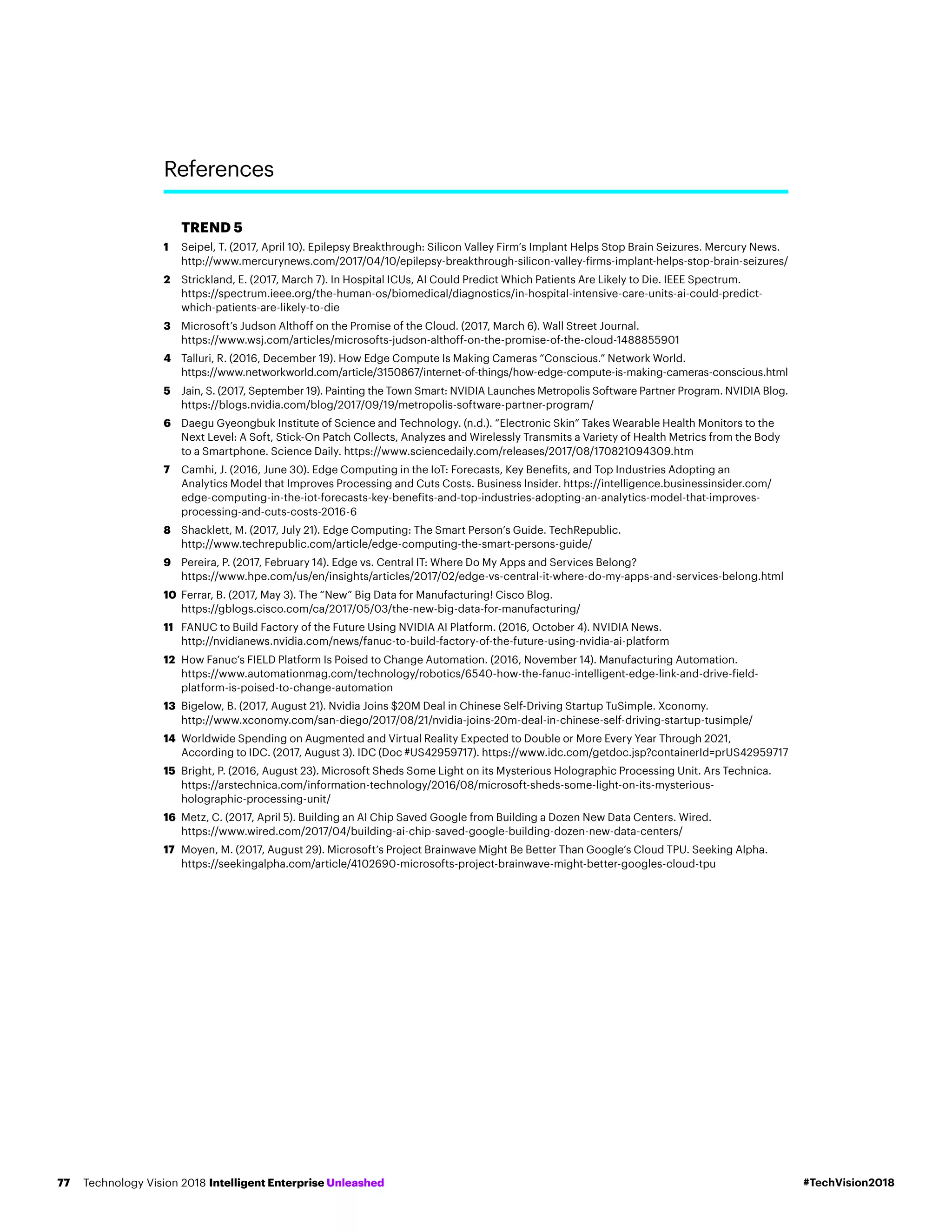 TREND 5
1	Seipel, T. (2017, April 10). Epilepsy Breakthrough: Silicon Valley Firm’s Implant Helps Stop Brain Seizures. Mercury News.
http://www.mercurynews.com/2017/04/10/epilepsy-breakthrough-silicon-valley-firms-implant-helps-stop-brain-seizures/
2	Strickland, E. (2017, March 7). In Hospital ICUs, AI Could Predict Which Patients Are Likely to Die. IEEE Spectrum.
https://spectrum.ieee.org/the-human-os/biomedical/diagnostics/in-hospital-intensive-care-units-ai-could-predict-
which-patients-are-likely-to-die
3	Microsoft’s Judson Althoff on the Promise of the Cloud. (2017, March 6). Wall Street Journal.
https://www.wsj.com/articles/microsofts-judson-althoff-on-the-promise-of-the-cloud-1488855901
4	Talluri, R. (2016, December 19). How Edge Compute Is Making Cameras “Conscious.” Network World.
https://www.networkworld.com/article/3150867/internet-of-things/how-edge-compute-is-making-cameras-conscious.html
5	Jain, S. (2017, September 19). Painting the Town Smart: NVIDIA Launches Metropolis Software Partner Program. NVIDIA Blog.
https://blogs.nvidia.com/blog/2017/09/19/metropolis-software-partner-program/
6	Daegu Gyeongbuk Institute of Science and Technology. (n.d.). “Electronic Skin” Takes Wearable Health Monitors to the
Next Level: A Soft, Stick-On Patch Collects, Analyzes and Wirelessly Transmits a Variety of Health Metrics from the Body
to a Smartphone. Science Daily. https://www.sciencedaily.com/releases/2017/08/170821094309.htm
7	Camhi, J. (2016, June 30). Edge Computing in the IoT: Forecasts, Key Benefits, and Top Industries Adopting an
Analytics Model that Improves Processing and Cuts Costs. Business Insider. https://intelligence.businessinsider.com/
edge-computing-in-the-iot-forecasts-key-benefits-and-top-industries-adopting-an-analytics-model-that-improves-
processing-and-cuts-costs-2016-6
8	Shacklett, M. (2017, July 21). Edge Computing: The Smart Person’s Guide. TechRepublic.
http://www.techrepublic.com/article/edge-computing-the-smart-persons-guide/
9	Pereira, P. (2017, February 14). Edge vs. Central IT: Where Do My Apps and Services Belong?
https://www.hpe.com/us/en/insights/articles/2017/02/edge-vs-central-it-where-do-my-apps-and-services-belong.html
10	Ferrar, B. (2017, May 3). The “New” Big Data for Manufacturing! Cisco Blog.
https://gblogs.cisco.com/ca/2017/05/03/the-new-big-data-for-manufacturing/
11	FANUC to Build Factory of the Future Using NVIDIA AI Platform. (2016, October 4). NVIDIA News.
http://nvidianews.nvidia.com/news/fanuc-to-build-factory-of-the-future-using-nvidia-ai-platform
12	How Fanuc’s FIELD Platform Is Poised to Change Automation. (2016, November 14). Manufacturing Automation.
https://www.automationmag.com/technology/robotics/6540-how-the-fanuc-intelligent-edge-link-and-drive-field-
platform-is-poised-to-change-automation
13	Bigelow, B. (2017, August 21). Nvidia Joins $20M Deal in Chinese Self-Driving Startup TuSimple. Xconomy.
http://www.xconomy.com/san-diego/2017/08/21/nvidia-joins-20m-deal-in-chinese-self-driving-startup-tusimple/
14	Worldwide Spending on Augmented and Virtual Reality Expected to Double or More Every Year Through 2021,
According to IDC. (2017, August 3). IDC (Doc #US42959717). https://www.idc.com/getdoc.jsp?containerId=prUS42959717
15	Bright, P. (2016, August 23). Microsoft Sheds Some Light on its Mysterious Holographic Processing Unit. Ars Technica.
https://arstechnica.com/information-technology/2016/08/microsoft-sheds-some-light-on-its-mysterious-
holographic-processing-unit/
16	Metz, C. (2017, April 5). Building an AI Chip Saved Google from Building a Dozen New Data Centers. Wired.
https://www.wired.com/2017/04/building-ai-chip-saved-google-building-dozen-new-data-centers/
17	Moyen, M. (2017, August 29). Microsoft’s Project Brainwave Might Be Better Than Google’s Cloud TPU. Seeking Alpha.
https://seekingalpha.com/article/4102690-microsofts-project-brainwave-might-better-googles-cloud-tpu
References
#TechVision2018Technology Vision 2018 Intelligent Enterprise Unleashed77
 