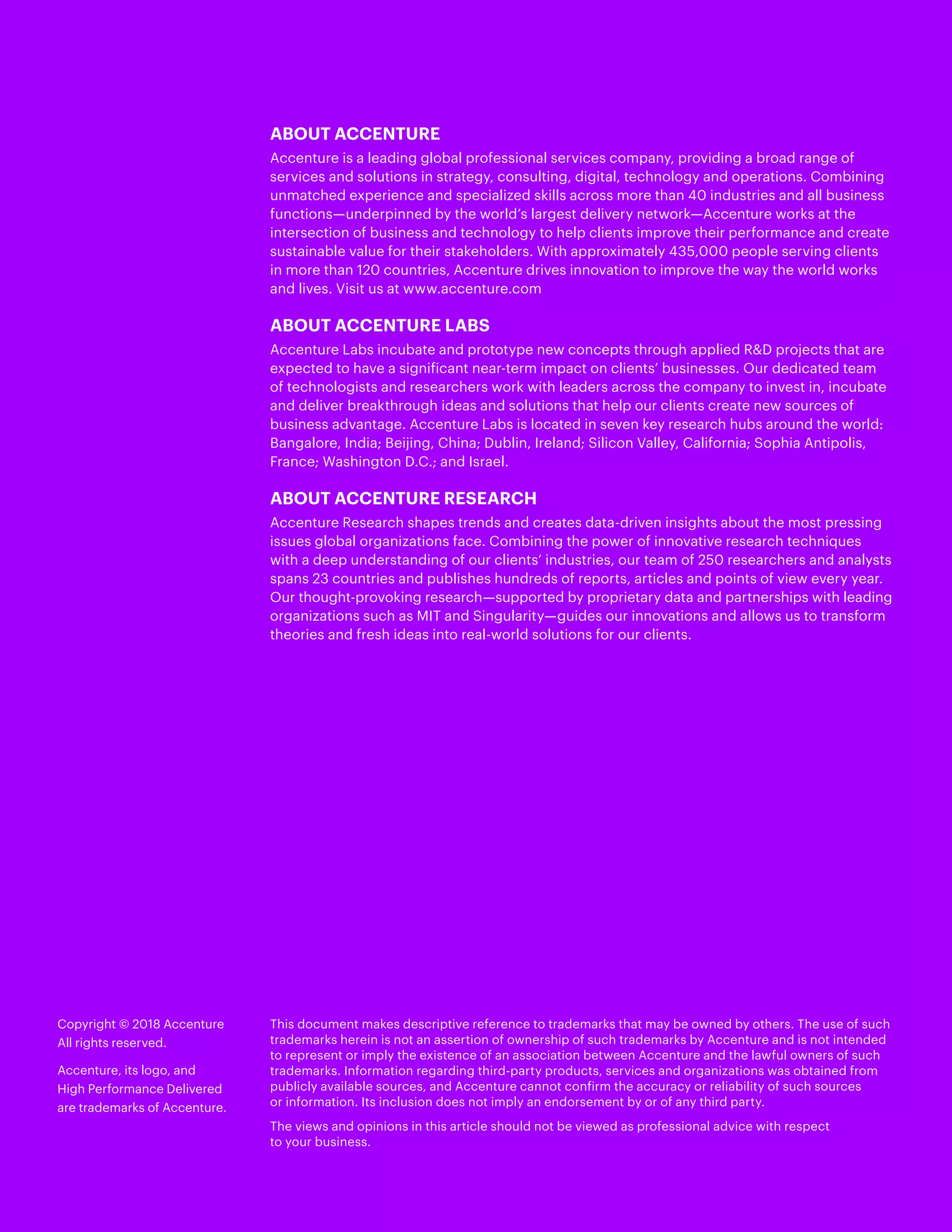 Copyright © 2018 Accenture
All rights reserved.
Accenture, its logo, and
High Performance Delivered
are trademarks of Accenture.
This document makes descriptive reference to trademarks that may be owned by others. The use of such
trademarks herein is not an assertion of ownership of such trademarks by Accenture and is not intended
to represent or imply the existence of an association between Accenture and the lawful owners of such
trademarks. Information regarding third-party products, services and organizations was obtained from
publicly available sources, and Accenture cannot confirm the accuracy or reliability of such sources
or information. Its inclusion does not imply an endorsement by or of any third party.
The views and opinions in this article should not be viewed as professional advice with respect
to your business.
ABOUT ACCENTURE
Accenture is a leading global professional services company, providing a broad range of
services and solutions in strategy, consulting, digital, technology and operations. Combining
unmatched experience and specialized skills across more than 40 industries and all business
functions—underpinned by the world’s largest delivery network—Accenture works at the
intersection of business and technology to help clients improve their performance and create
sustainable value for their stakeholders. With approximately 435,000 people serving clients
in more than 120 countries, Accenture drives innovation to improve the way the world works
and lives. Visit us at www.accenture.com
ABOUT ACCENTURE LABS
Accenture Labs incubate and prototype new concepts through applied RD projects that are
expected to have a significant near-term impact on clients’ businesses. Our dedicated team
of technologists and researchers work with leaders across the company to invest in, incubate
and deliver breakthrough ideas and solutions that help our clients create new sources of
business advantage. Accenture Labs is ​​located in seven key research hubs around the world:
Bangalore, India; Beijing, China; Dublin, Ireland; Silicon Valley, California; Sophia Antipolis,
France; Washington D.C.; and Israel.
ABOUT ACCENTURE RESEARCH
Accenture Research shapes trends and creates data-driven insights about the most pressing
issues global organizations face. Combining the power of innovative research techniques
with a deep understanding of our clients’ industries, our team of 250 researchers and analysts
spans 23 countries and publishes hundreds of reports, articles and points of view every year.
Our thought-provoking research—supported by proprietary data and partnerships with leading
organizations such as MIT and Singularity—guides our innovations and allows us to transform
theories and fresh ideas into real-world solutions for our clients.
 