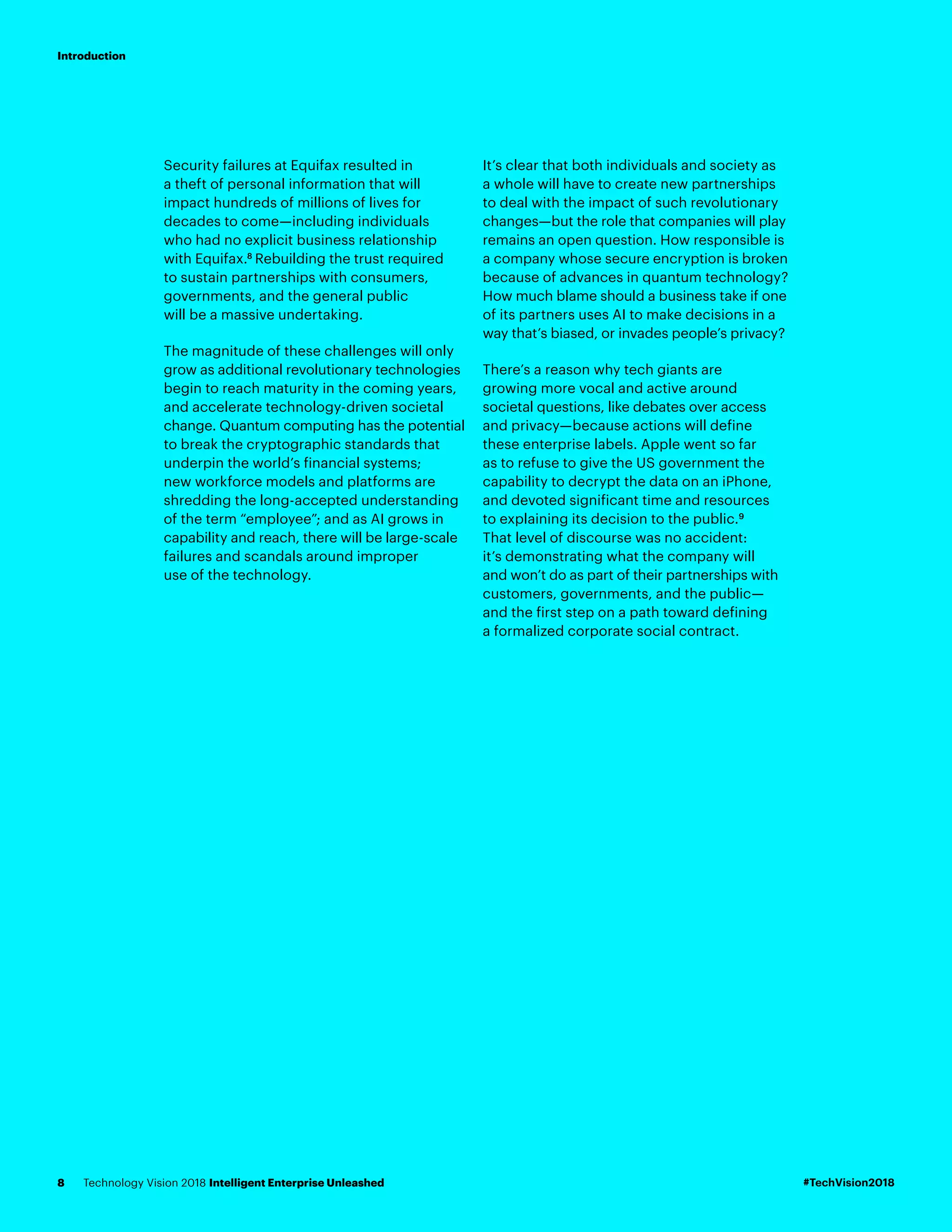 Security failures at Equifax resulted in
a theft of personal information that will
impact hundreds of millions of lives for
decades to come—including individuals
who had no explicit business relationship
with Equifax.8
Rebuilding the trust required
to sustain partnerships with consumers,
governments, and the general public
will be a massive undertaking.
The magnitude of these challenges will only
grow as additional revolutionary technologies
begin to reach maturity in the coming years,
and accelerate technology-driven societal
change. Quantum computing has the potential
to break the cryptographic standards that
underpin the world’s financial systems;
new workforce models and platforms are
shredding the long-accepted understanding
of the term “employee”; and as AI grows in
capability and reach, there will be large-scale
failures and scandals around improper
use of the technology.
It’s clear that both individuals and society as
a whole will have to create new partnerships
to deal with the impact of such revolutionary
changes—but the role that companies will play
remains an open question. How responsible is
a company whose secure encryption is broken
because of advances in quantum technology?
How much blame should a business take if one
of its partners uses AI to make decisions in a
way that’s biased, or invades people’s privacy?
There’s a reason why tech giants are
growing more vocal and active around
societal questions, like debates over access
and privacy—because actions will define
these enterprise labels. Apple went so far
as to refuse to give the US government the
capability to decrypt the data on an iPhone,
and devoted significant time and resources
to explaining its decision to the public.9
That level of discourse was no accident:
it’s demonstrating what the company will
and won’t do as part of their partnerships with
customers, governments, and the public—
and the first step on a path toward defining
a formalized corporate social contract.
#TechVision2018Technology Vision 2018 Intelligent Enterprise Unleashed8
Introduction
 