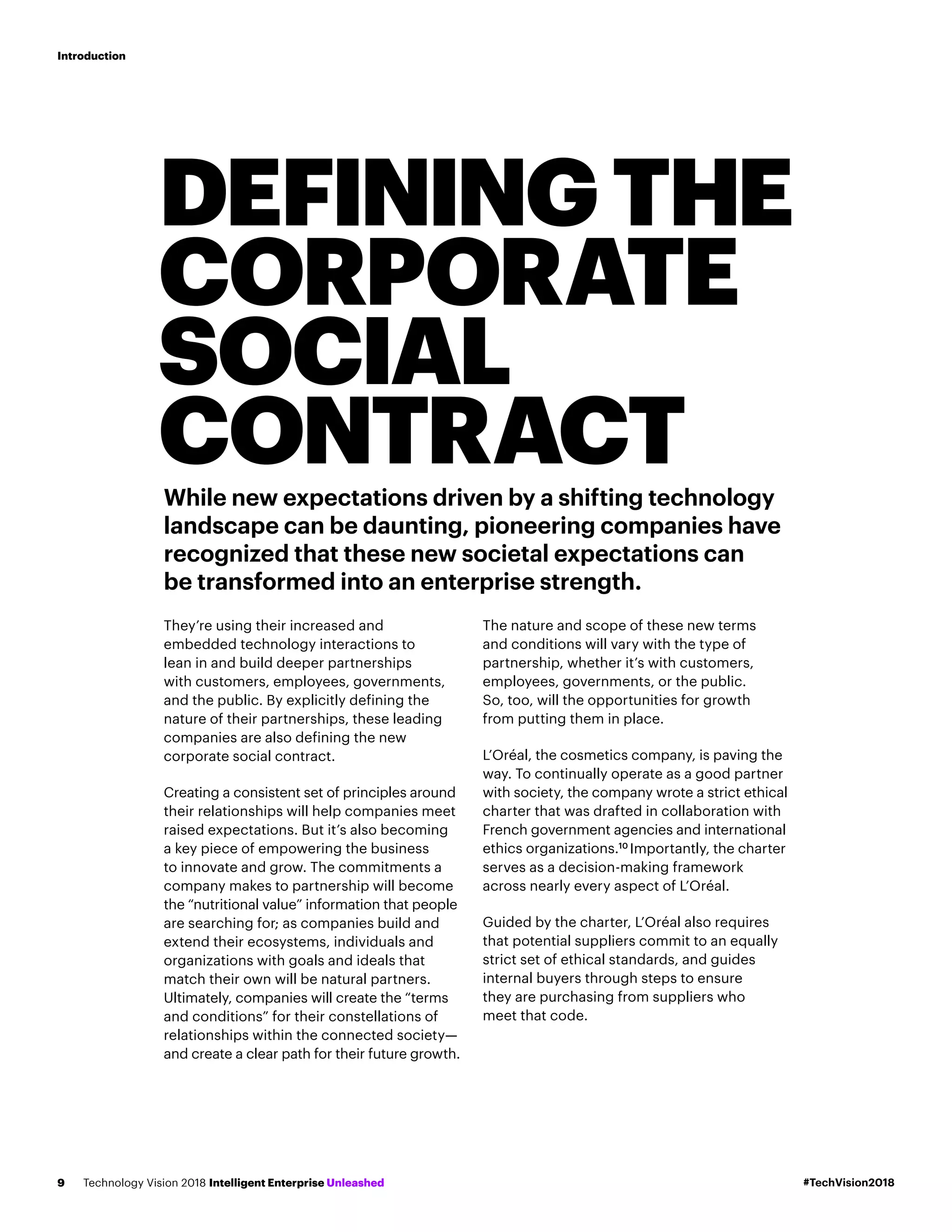 DEFININGTHE
CORPORATE
SOCIAL
CONTRACTWhile new expectations driven by a shifting technology
landscape can be daunting, pioneering companies have
recognized that these new societal expectations can
be transformed into an enterprise strength.
They’re using their increased and
embedded technology interactions to
lean in and build deeper partnerships
with customers, employees, governments,
and the public. By explicitly defining the
nature of their partnerships, these leading
companies are also defining the new
corporate social contract.
Creating a consistent set of principles around
their relationships will help companies meet
raised expectations. But it’s also becoming
a key piece of empowering the business
to innovate and grow. The commitments a
company makes to partnership will become
the “nutritional value” information that people
are searching for; as companies build and
extend their ecosystems, individuals and
organizations with goals and ideals that
match their own will be natural partners.
Ultimately, companies will create the “terms
and conditions” for their constellations of
relationships within the connected society—
and create a clear path for their future growth.
The nature and scope of these new terms
and conditions will vary with the type of
partnership, whether it’s with customers,
employees, governments, or the public.
So, too, will the opportunities for growth
from putting them in place.
L’Oréal, the cosmetics company, is paving the
way. To continually operate as a good partner
with society, the company wrote a strict ethical
charter that was drafted in collaboration with
French government agencies and international
ethics organizations.10
Importantly, the charter
serves as a decision-making framework
across nearly every aspect of L’Oréal.
Guided by the charter, L’Oréal also requires
that potential suppliers commit to an equally
strict set of ethical standards, and guides
internal buyers through steps to ensure
they are purchasing from suppliers who
meet that code.
#TechVision2018Technology Vision 2018 Intelligent Enterprise Unleashed9
Introduction
 