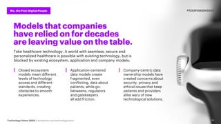 Technology Vision 2020 | accenture.com/technologyvision
We, the Post-Digital People #TECHVISION2020
10
Models that companies
have relied on for decades
are leaving value on the table.
Take healthcare technology. A world with seamless, secure and
personalized healthcare is possible with existing technology, but is
blocked by existing ecosystem, application and company models:
┃ Closed ecosystem
models mean different
levels of technology
access and different
standards, creating
obstacles to smooth
experiences.
┃ Application-centered
data models create
fragmented, even
conflicting, data about
patients, while go-
betweens, regulators
and gatekeepers
all add friction.
┃ Company-centric data
ownership models have
created concerns about
security, privacy and
ethical issues that keep
patients and providers
alike wary of new
technological solutions.
 