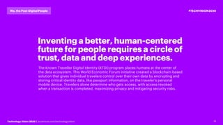 13Technology Vision 2020 | accenture.com/technologyvision
#TECHVISION2020We, the Post-Digital People
Inventing a better, human-centered
future for people requires a circle of
trust, data and deep experiences.
The Known Traveller Digital Identity (KTDI) program places humans at the center of
the data ecosystem. This World Economic Forum initiative created a blockchain-based
solution that gives individual travelers control over their own data by encrypting and
storing critical identity data, like passport information, on the traveler’s personal
mobile device. Travelers alone determine who gets access, with access revoked
when a transaction is completed, maximizing privacy and mitigating security risks.
 