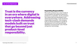 We, the Post-Digital People
Technology Vision 2020 | accenture.com/technologyvision
#TECHVISION2020
14
Trust is the currency
in an era where digital is
everywhere. Addressing
tech-clash demands
models built on trust
that go beyond just
product-level
responsibility.
Expanding Responsibility
Microsoft is embracing a new model of
accountability that goes far beyond its
products or customers. As the company
has researched and developed more
advanced technology, it has strived for
responsible innovation. The company
built an ethical framework to guide its
development of AI and backed state
legislation around proper use of facial
recognition technology.
 