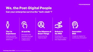 16Technology Vision 2020 | accenture.com/technologyvision
#TECHVISION2020
16
Can your enterprise survive the “tech-clash”?
We, the Post-Digital People
AI and Me
Reimagine the
business through
human and AI
collaboration
The Dilemma of
Smart Things
Overcome the
“beta burden”
Robots in
the Wild
Growing the
enterprise’s reach –
and responsibility
Innovation
DNA
Create an engine for
continuous innovation
The I in
Experience
Helping people
choose their own
adventure
 