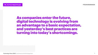 We, the Post-Digital People
Technology Vision 2020 | accenture.com/technologyvision
#TECHVISION2020
4
As companies enter the future,
digital technology is evolving from
an advantage to a basic expectation,
and yesterday’s best practices are
turning into today’s shortcomings.
 