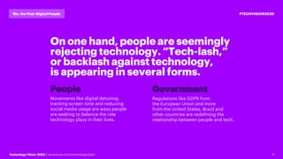 6Technology Vision 2020 | accenture.com/technologyvision
#TECHVISION2020We, the Post-Digital People
On one hand, people are seemingly
rejecting technology. “Tech-lash,”
or backlash against technology,
is appearing in several forms.
Movements like digital detoxing,
tracking screen time and reducing
social media usage are ways people
are seeking to balance the role
technology plays in their lives.
Regulations like GDPR from
the European Union and more
from the United States, Brazil and
other countries are redefining the
relationship between people and tech.
People Government
 