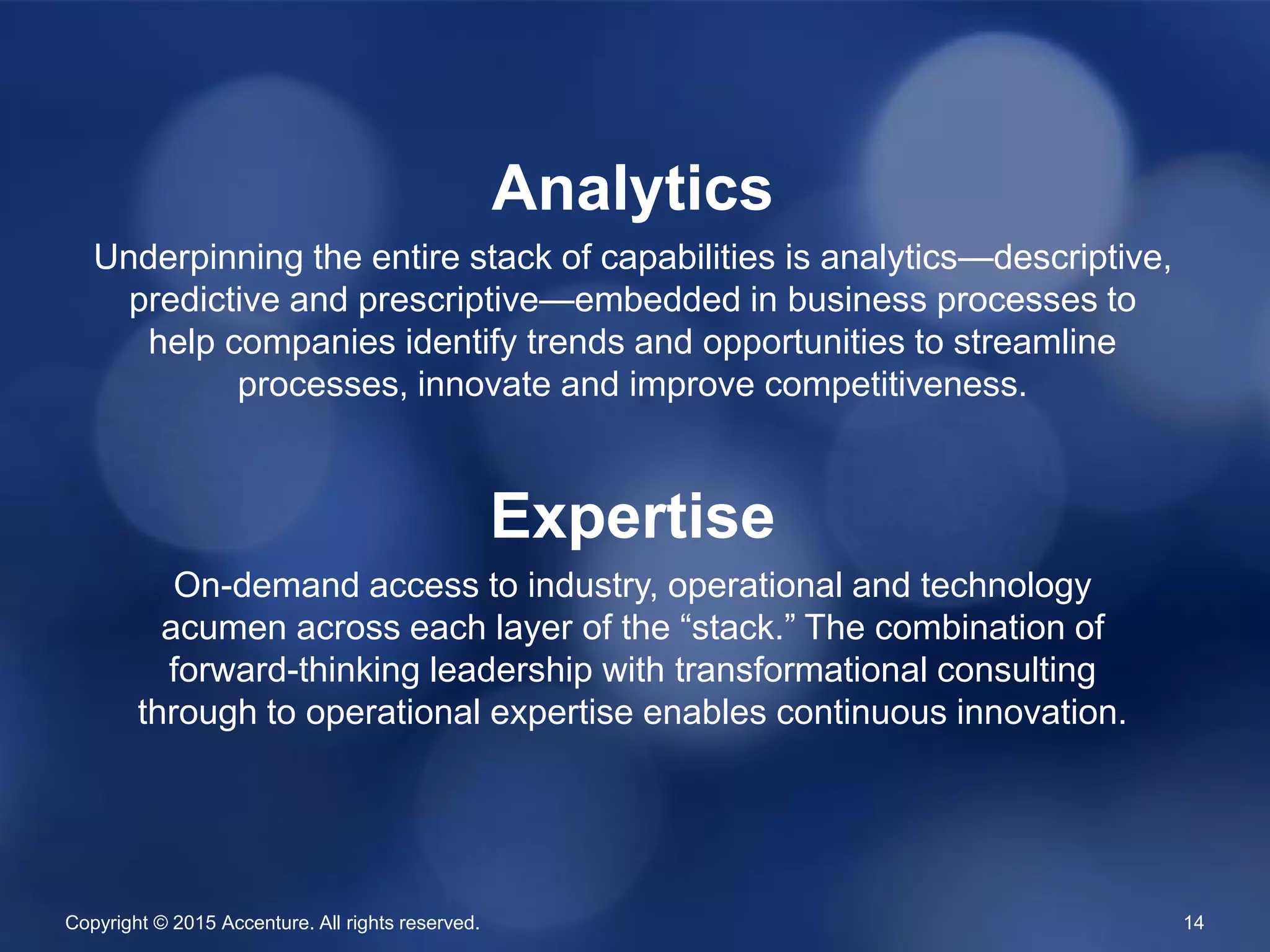 Copyright © 2015 Accenture. All rights reserved. 14
Analytics
Underpinning the entire stack of capabilities is analytics—descriptive,
predictive and prescriptive—embedded in business processes to
help companies identify trends and opportunities to streamline
processes, innovate and improve competitiveness.
Expertise
On-demand access to industry, operational and technology
acumen across each layer of the “stack.” The combination of
forward-thinking leadership with transformational consulting
through to operational expertise enables continuous innovation.
 