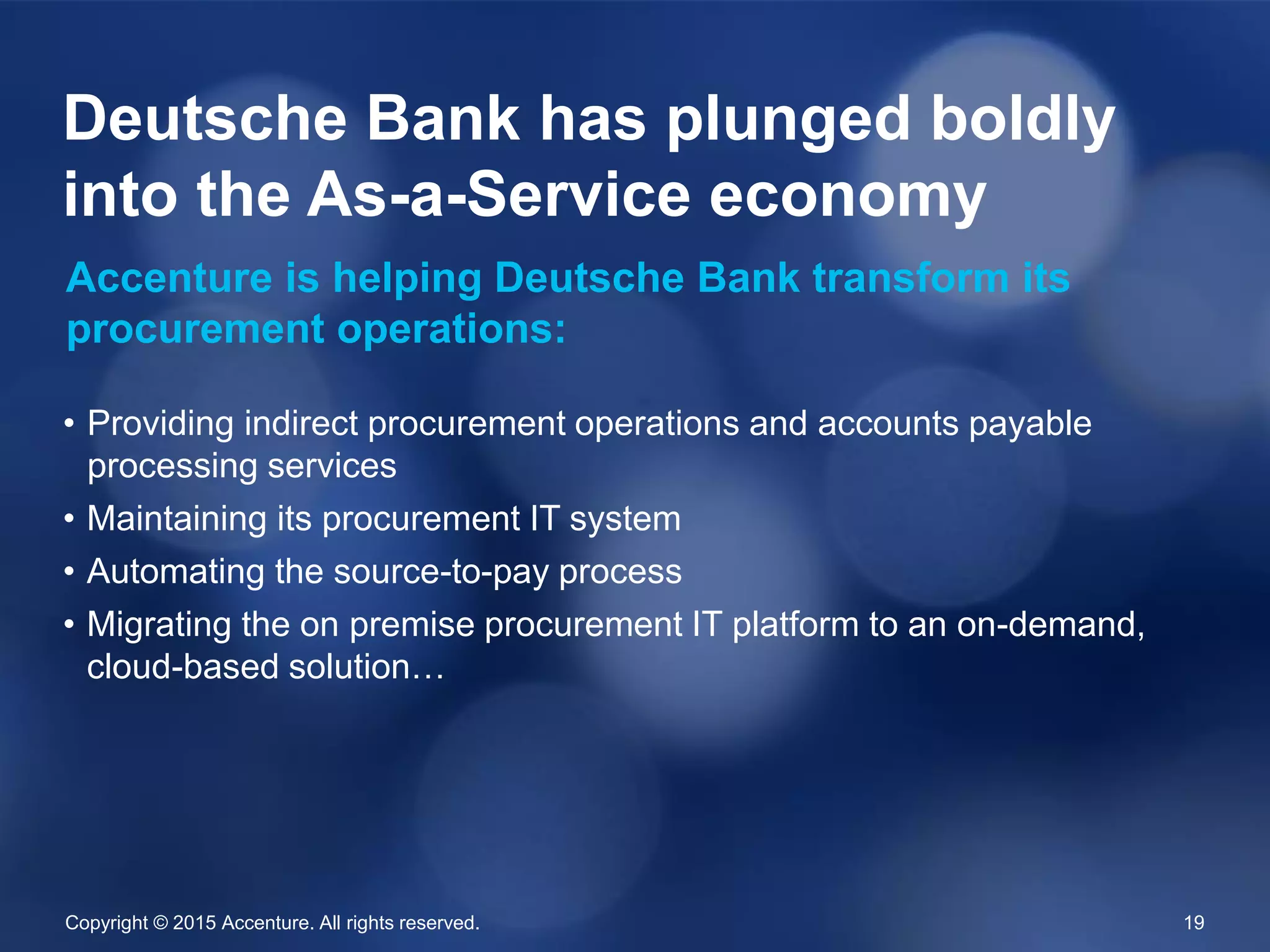 Copyright © 2015 Accenture. All rights reserved. 19
• Providing indirect procurement operations and accounts payable
processing services
• Maintaining its procurement IT system
• Automating the source-to-pay process
• Migrating the on premise procurement IT platform to an on-demand,
cloud-based solution…
Deutsche Bank has plunged boldly
into the As-a-Service economy
Accenture is helping Deutsche Bank transform its
procurement operations:
 