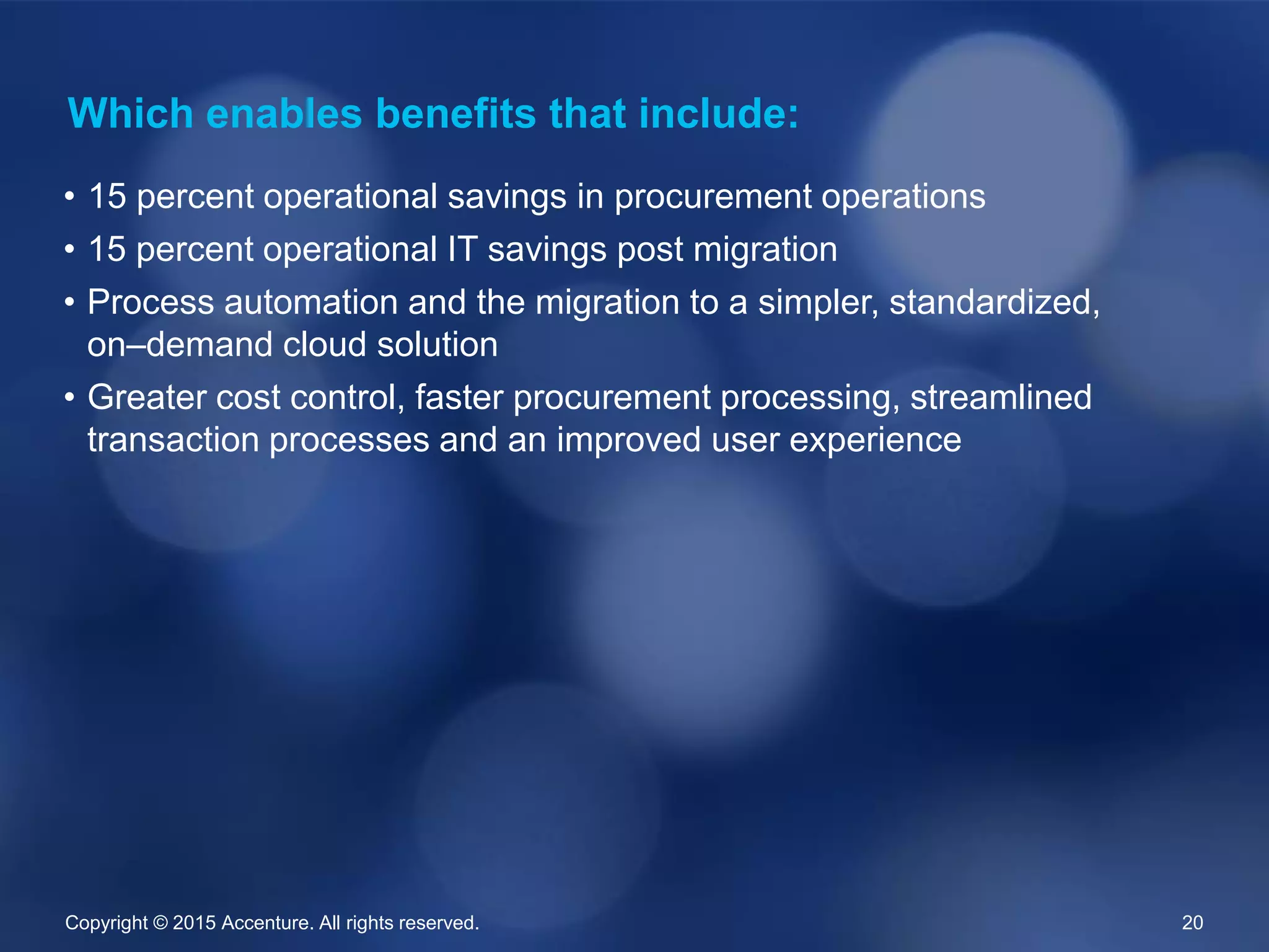 Copyright © 2015 Accenture. All rights reserved. 20
• 15 percent operational savings in procurement operations
• 15 percent operational IT savings post migration
• Process automation and the migration to a simpler, standardized,
on–demand cloud solution
• Greater cost control, faster procurement processing, streamlined
transaction processes and an improved user experience
Which enables benefits that include:
 