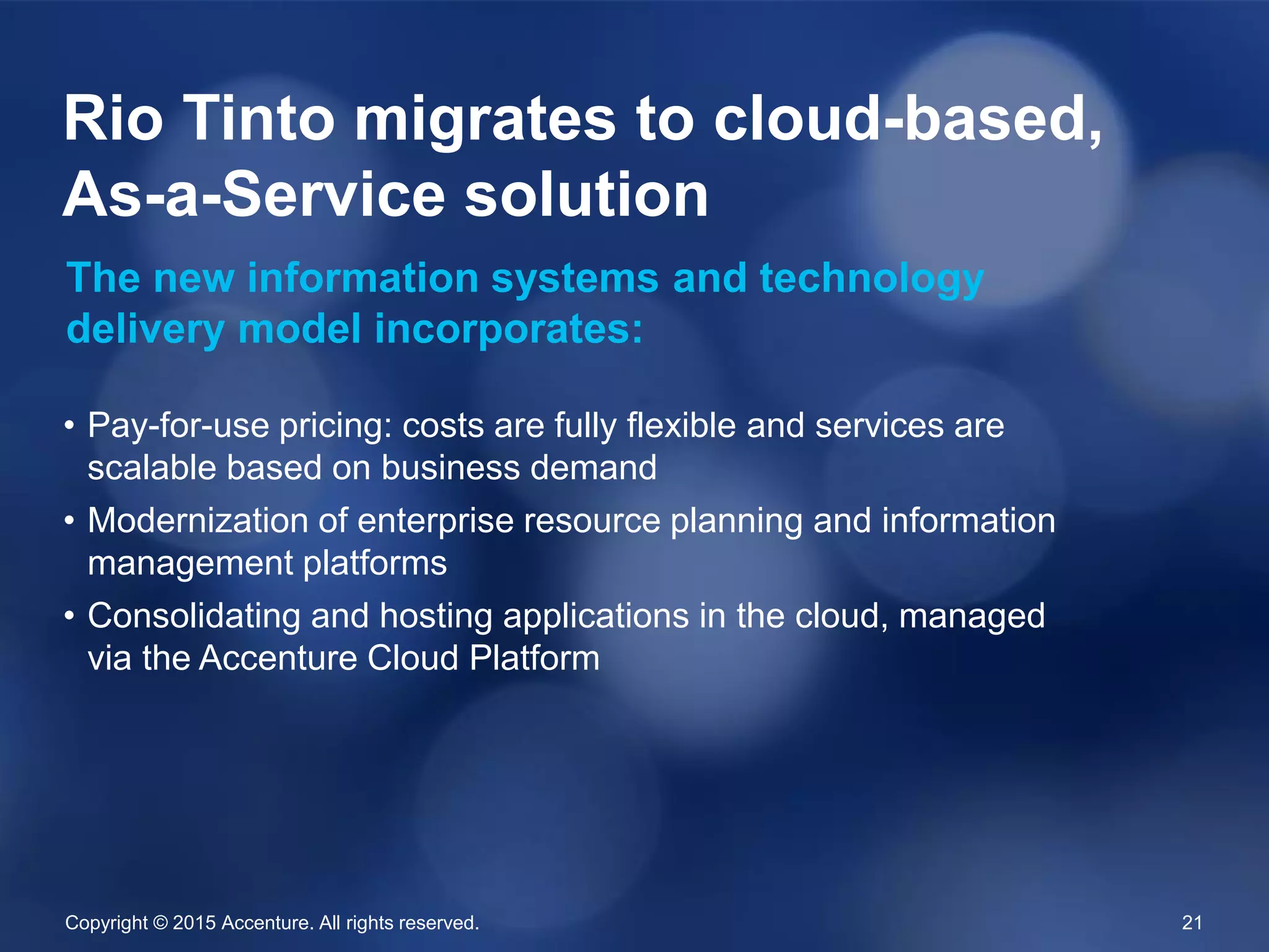 Copyright © 2015 Accenture. All rights reserved. 21
• Pay-for-use pricing: costs are fully flexible and services are
scalable based on business demand
• Modernization of enterprise resource planning and information
management platforms
• Consolidating and hosting applications in the cloud, managed
via the Accenture Cloud Platform
Rio Tinto migrates to cloud-based,
As-a-Service solution
The new information systems and technology
delivery model incorporates:
 