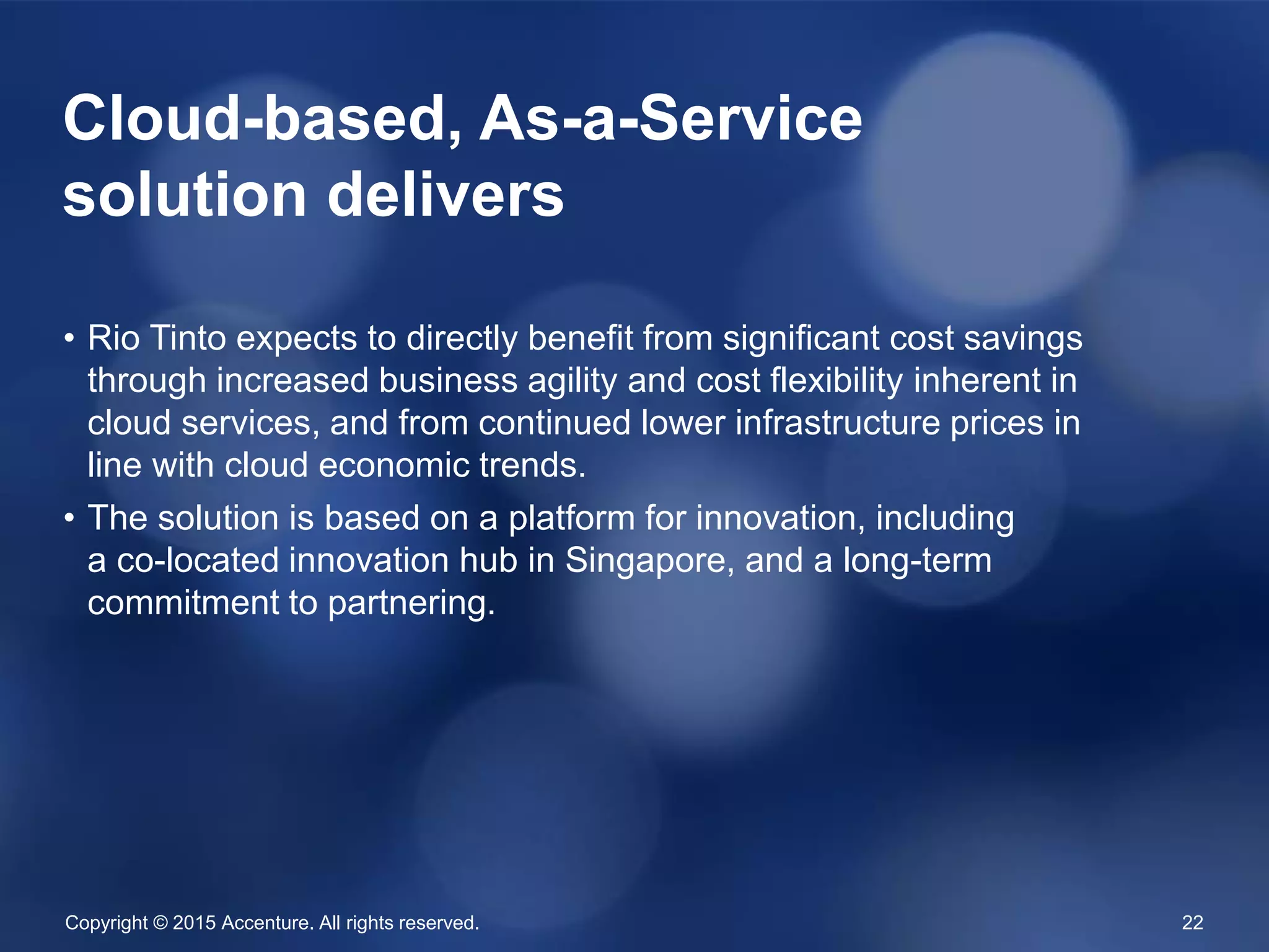Copyright © 2015 Accenture. All rights reserved. 22
• Rio Tinto expects to directly benefit from significant cost
savings through increased business agility and cost flexibility
inherent in cloud services, and from continued lower
infrastructure prices in line with cloud economic trends.
• The solution is based on a platform for innovation, including
a co-located innovation hub in Singapore, and a long-term
commitment to partnering.
Cloud-based, As-a-Service
solution delivers
 