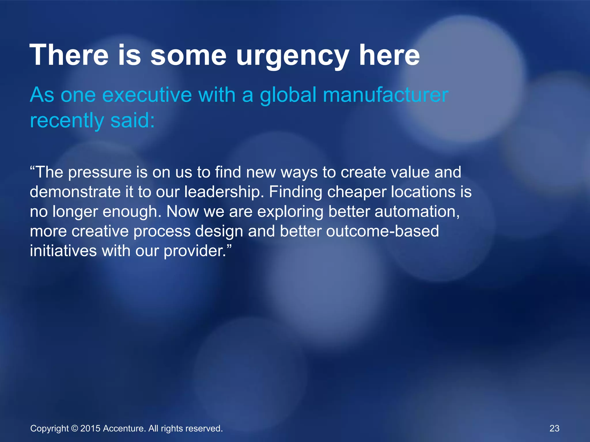 Copyright © 2015 Accenture. All rights reserved. 23
As one executive with a global manufacturer
recently said:
“The pressure is on us to find new ways to create value and
demonstrate it to our leadership. Finding cheaper locations is
no longer enough. Now we are exploring better automation,
more creative process design and better outcome-based
initiatives with our provider.”
There is some urgency here
 
