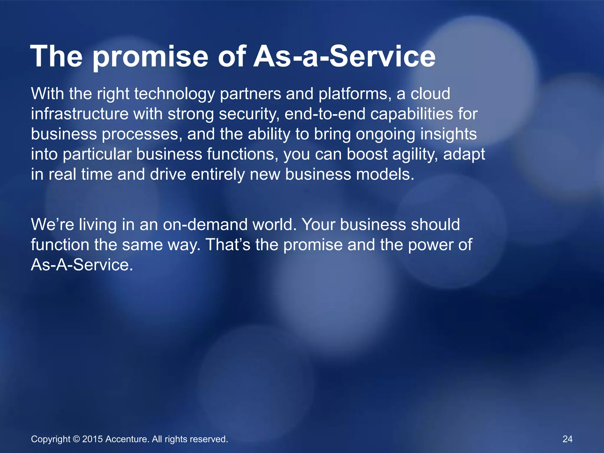 Copyright © 2015 Accenture. All rights reserved. 24
With the right technology partners and platforms, a cloud
infrastructure with strong security, end-to-end capabilities for
business processes, and the ability to bring ongoing insights
into particular business functions, you can boost agility, adapt
in real time and drive entirely new business models.
We’re living in an on-demand world. Your business should
function the same way. That’s the promise and the power of
As-A-Service.
The promise of As-a-Service
 