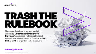 TRASHTHE
RULEBOOKThe new rules of engagement are being
written by CommunicationsService
Providers’customers. Releasing trapped
value to make investments in future B2Cand
B2B growth is urgent in order to survive.
#NewAppliedNow
1Copyright © 2019 Accenture. All rights reserved.
 
