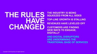 2Copyright © 2019 Accenture. All rights reserved.
THE INDUSTRY IS BEING
SQUEEZED FROM ALL SIDES
TOP-LINE GROWTH IS STALLING
REVENUES HAVE LEVELED OFF
CUSTOMERS ARE FINDING
NEW WAYS TO ENGAGE,
DIGITALLY
AND DIGITAL DISRUPTORS
ARE UNDERMINING THE
TRADITIONAL BASE OF SERVICES
THE RULES
HAVE
CHANGED
 