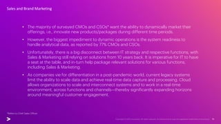 • The majority of surveyed CMOs and CSOs* want the ability to dynamically market their
offerings, i.e., innovate new products/packages during different time periods.
• However, the biggest impediment to dynamic operations is the system readiness to
handle analytical data, as reported by 77% CMOs and CSOs.
• Unfortunately, there is a big disconnect between IT strategy and respective functions, with
Sales & Marketing still relying on solutions from 10 years back. It is imperative for IT to have
a seat at the table, and in-turn help package relevant solutions for various functions,
including Sales & Marketing.
• As companies vie for differentiation in a post-pandemic world, current legacy systems
limit the ability to scale data and achieve real-time data capture and processing. Cloud
allows organizations to scale and interconnect systems and to work in a real-time
environment, across functions and channels—thereby significantly expanding horizons
around meaningful customer engagement.
Sales and Brand Marketing
*Refers to Chief Sales Officer
 