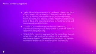 • Today, Hospitality companies can no longer rely on past data
(from 1 year), for forecasting and demand prediction. With
COVID 19 variants such as Delta and Omicron impacting
travel, the consumer booking window has shrunk dramatically
(to 7-15 days), and organizations need to master dynamic and
continuous pricing strategies.
• 77% of CXOs intend to improve demand forecasting
capabilities (primary focus area), while 67% want the ability to
recommend target pricing.
• 70% of CXOs intend to augment their RM capabilities, through
AI/ML. Cloud will provide the intelligence, scale and the
combinatorial power of working with multiple technologies to
enable the differentiation that companies desire today.
Revenue and Yield Management
 