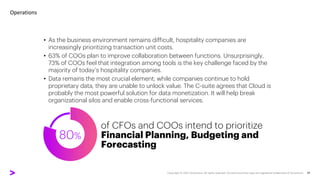 80%
• As the business environment remains difficult, hospitality companies are
increasingly prioritizing transaction unit costs.
• 63% of COOs plan to improve collaboration between functions. Unsurprisingly,
73% of COOs feel that integration among tools is the key challenge faced by the
majority of today’s hospitality companies.
• Data remains the most crucial element; while companies continue to hold
proprietary data, they are unable to unlock value. The C-suite agrees that Cloud is
probably the most powerful solution for data monetization. It will help break
organizational silos and enable cross-functional services.
Operations
of CFOs and COOs intend to prioritize
Financial Planning, Budgeting and
Forecasting
 