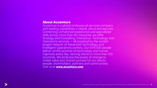 About Accenture
Accenture is a global professional services company
with leading capabilities in digital, cloud and security.
Combining unmatched experience and specialized
skills across more than 40 industries, we offer
Strategy and Consulting, Interactive, Technology and
Operations services — all powered by the world’s
largest network of Advanced Technology and
Intelligent Operations centers. Our 674,000 people
deliver on the promise of technology and human
ingenuity every day, serving clients in more than 120
countries. We embrace the power of change to
create value and shared success for our clients,
people, shareholders, partners and communities.
Visit us at www.accenture.com.
 
