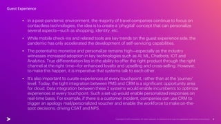 • In a post-pandemic environment, the majority of travel companies continue to focus on
contactless technologies; the idea is to create a ‘phygital’ concept that can personalize
several aspects—such as shopping, identity, etc.
• While mobile check-ins and related tools are key trends on the guest experience side, the
pandemic has only accelerated the development of self-servicing capabilities.
• The potential to monetize and personalize remains high—especially as the industry
witnesses increased adoption in key technologies such as AI, ML, Chatbots, IOT and
Analytics. True differentiation lies in the ability to offer the right product through the right
channel at the right time—for enhanced loyalty and upselling and cross-selling. However,
to make this happen, it is imperative that systems talk to each other.
• It’s also important to curate experiences at every touchpoint, rather than at the ‘journey’
level. Today, the tight integration between PMS and CRM is a significant opportunity area
for cloud. Data integration between these 2 systems would enable incumbents to optimize
experiences at every touchpoint. Such a set-up would enable personalized responses on
real-time basis. For example, if there is a customer incident, companies can use CRM to
trigger an apology mail/personalized voucher and enable the workforce to make on-the-
spot decisions, driving CSAT and NPS.
Guest Experience
 