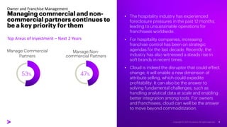 Top Areas of Investment – Next 2 Years
Owner and Franchise Management
Managing commercial and non-
commercial partners continues to
be a key priority for them
53%
Manage Commercial
Partners
Manage Non-
commercial Partners
47%
• The hospitality industry has experienced
foreclosure pressures in the past 12 months,
leading to unsustainable operations for
franchisees worldwide.
• For hospitality companies, increasing
franchise control has been on strategic
agendas for the last decade. Recently, the
industry has also witnessed a steady rise in
soft brands in recent times.
• Cloud is indeed the disruptor that could effect
change; it will enable a new dimension of
attribute selling, which could expedite
profitability. It can also be the answer to
solving fundamental challenges, such as
handling analytical data at scale and enabling
better integration among tools. For owners
and franchisees, cloud can well be the answer
to move beyond commoditization.
 