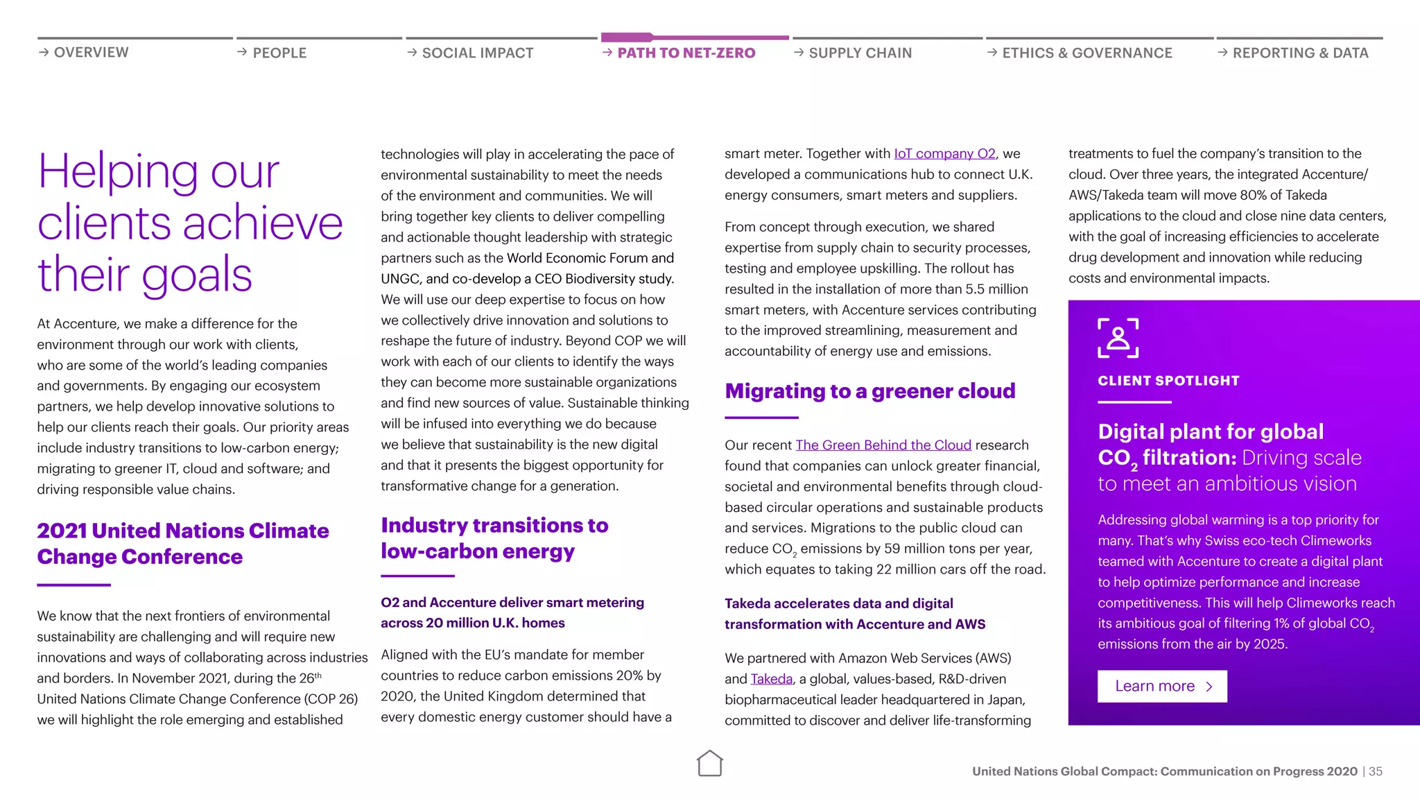 United Nations Global Compact: Communication on Progress 2020 | 35
OVERVIEW PEOPLE SOCIAL IMPACT REPORTING & DATA
ETHICS & GOVERNANCE
PATH TO NET-ZERO SUPPLY CHAIN
technologies will play in accelerating the pace of
environmental sustainability to meet the needs
of the environment and communities. We will
bring together key clients to deliver compelling
and actionable thought leadership with strategic
partners such as the World Economic Forum and
UNGC, and co-develop a CEO Biodiversity study.
We will use our deep expertise to focus on how
we collectively drive innovation and solutions to
reshape the future of industry. Beyond COP we will
work with each of our clients to identify the ways
they can become more sustainable organizations
and find new sources of value. Sustainable thinking
will be infused into everything we do because
we believe that sustainability is the new digital
and that it presents the biggest opportunity for
transformative change for a generation.
Industry transitions to
low-carbon energy
O2 and Accenture deliver smart metering
across 20 million U.K. homes
Aligned with the EU’s mandate for member
countries to reduce carbon emissions 20% by
2020, the United Kingdom determined that
every domestic energy customer should have a
At Accenture, we make a difference for the
environment through our work with clients,
who are some of the world’s leading companies
and governments. By engaging our ecosystem
partners, we help develop innovative solutions to
help our clients reach their goals. Our priority areas
include industry transitions to low-carbon energy;
migrating to greener IT, cloud and software; and
driving responsible value chains.
Helping our
clients achieve
their goals
Migrating to a greener cloud
Our recent The Green Behind the Cloud research
found that companies can unlock greater financial,
societal and environmental benefits through cloud-
based circular operations and sustainable products
and services. Migrations to the public cloud can
reduce CO2
emissions by 59 million tons per year,
which equates to taking 22 million cars off the road.
Takeda accelerates data and digital
transformation with Accenture and AWS
We partnered with Amazon Web Services (AWS)
and Takeda, a global, values-based, R&D-driven
biopharmaceutical leader headquartered in Japan,
committed to discover and deliver life-transforming
Digital plant for global
CO2
filtration: Driving scale
to meet an ambitious vision
Addressing global warming is a top priority for
many. That’s why Swiss eco-tech Climeworks
teamed with Accenture to create a digital plant
to help optimize performance and increase
competitiveness. This will help Climeworks reach
its ambitious goal of filtering 1% of global CO2
emissions from the air by 2025.
Learn more
CLIENT SPOTLIGHT
We know that the next frontiers of environmental
sustainability are challenging and will require new
innovations and ways of collaborating across industries
and borders. In November 2021, during the 26th
United Nations Climate Change Conference (COP 26)
we will highlight the role emerging and established
2021 United Nations Climate
Change Conference
smart meter. Together with IoT company O2, we
developed a communications hub to connect U.K.
energy consumers, smart meters and suppliers.
From concept through execution, we shared
expertise from supply chain to security processes,
testing and employee upskilling. The rollout has
resulted in the installation of more than 5.5 million
smart meters, with Accenture services contributing
to the improved streamlining, measurement and
accountability of energy use and emissions.
treatments to fuel the company’s transition to the
cloud. Over three years, the integrated Accenture/
AWS/Takeda team will move 80% of Takeda
applications to the cloud and close nine data centers,
with the goal of increasing efficiencies to accelerate
drug development and innovation while reducing
costs and environmental impacts.
 