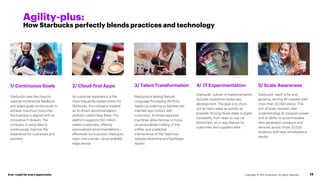 1/ Continuous Goals
Starbucks uses the cloud to
capture incremental feedback
and adapt goals continuously to
achieve maximum outcome—
the business is aligned with its
innovative IT division. The
company is using data to
continuously improve the
experience for customers and
partners.
2/ Cloud-first Apps
As customer experience is the
most frequently tested metric for
Starbucks, the company created
an AI-driven recommendation
platform called Deep Brew. The
platform supports 100 million
weekly customers, offering
personalized recommendations—
effectively turning every Starbucks
menu into a smart, cloud-enabled
edge device.
Copyright © 2021 Accenture. All rights reserved. 13
Agility-plus:
How Starbucks perfectly blends practices and technology
3/ Talent Transformation
Starbucks is testing Natural-
Language Processing (NLP) for
heads-up ordering so baristas can
maintain eye contact with
customers. AI-driven espresso
machines allow baristas to focus
on personalized crafting of the
coffee, and predictive
maintenance of the machines
reduces downtime and facilitates
repairs.
Ever–readyfor every opportunity
4/ IT Experimentation
Starbucks’ culture of experimentation
includes hackathon-styled app
development. The goal is to churn
out as many ideas as quickly as
possible. Among those ideas is digital
traceability from bean to cup via
blockchain, an in-app feature for
customers and suppliers alike.
5/ Scale Awareness
Starbucks’ reach is far and
growing, serving 80 markets with
more than 30,000 stores. This
sort of scale requires clear
understanding of compute power
and its ability to accommodate
next-generation products and
services across those 30,000
locations with near simultaneous
results.
 