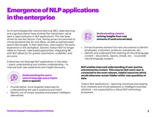 TopNaturalLanguageProcessingApplicationsinBusiness 2
EmergenceofNLPapplications
intheenterprise
As AI technologies like machine learning (ML), deep learning,
and cognitive search have entered the mainstream, we’ve
seen a rapid evolution in NLP applications. This has been
driven by two key factors. First, having grown accustomed to
virtual assistants like Siri and Alexa, as well as sophisticated
search like Google, in their daily lives, users expect the same
experience in the workplace. Second, today’s NLP no longer
relies on manual, rules-based approaches: integrating ML
with NLP allows for far greater automation, scalability, and
accuracy.
Enterprises can leverage NLP applications in two ways
– query understanding and content understanding – to
improve both user experience and insight discovery:
•	 Provide better, more targeted responses by
understanding the user’s questions and intent
•	 Identify out-of-scope requests and present intelligent
alternatives
•	 Extract business entities from text documents to identify
employees, customers, products, procedures, etc.
•	 Identify and understand the meaning of natural language
content – documents, reports, emails, etc. – to provide
natural language answers
NLP enables improved understanding of user queries
and enterprise content. This ensures that every user is
connected to the most relevant, helpful resources which
would otherwise remain hidden within vast quantities of
data.
Today’s NLP applications – spanning industries and ranging
from chatbots and virtual assistants to intelligent business
solutions – are supported by a robust NLP technology
ecosystem.
Understanding the user’s
natural language query inputs
(text or speech)
Understanding content
(mining insights from vast
amounts of unstructured data)
 
