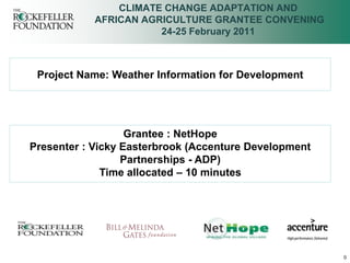 CLIMATE CHANGE ADAPTATION AND
            AFRICAN AGRICULTURE GRANTEE CONVENING
                       24-25 February 2011



 Project Name: Weather Information for Development




                   Grantee : NetHope
Presenter : Vicky Easterbrook (Accenture Development
                  Partnerships - ADP)
              Time allocated – 10 minutes




                                                       0
 