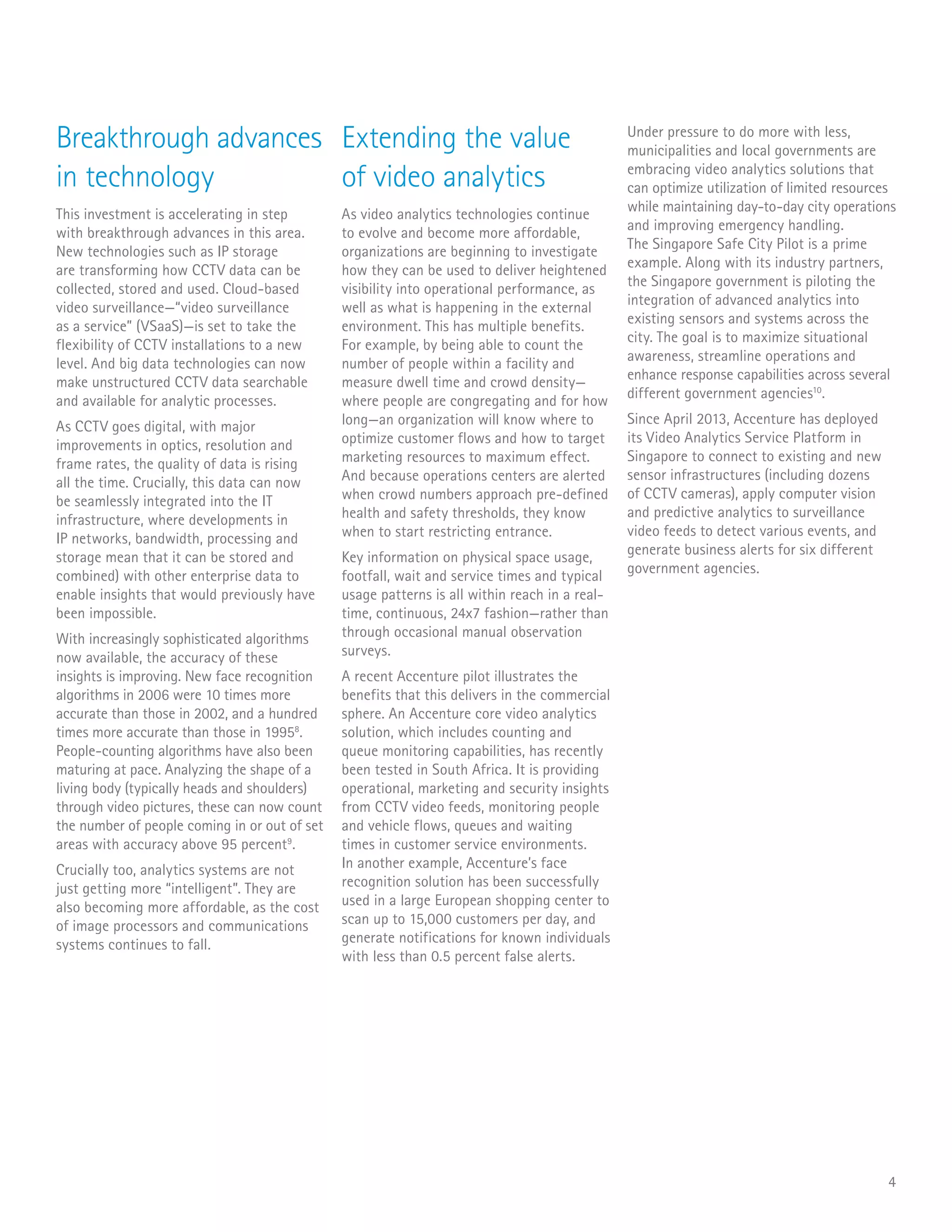 Breakthrough advances
in technology
This investment is accelerating in step
with breakthrough advances in this area.
New technologies such as IP storage
are transforming how CCTV data can be
collected, stored and used. Cloud-based
video surveillance—“video surveillance
as a service” (VSaaS)—is set to take the
flexibility of CCTV installations to a new
level. And big data technologies can now
make unstructured CCTV data searchable
and available for analytic processes.
As CCTV goes digital, with major
improvements in optics, resolution and
frame rates, the quality of data is rising
all the time. Crucially, this data can now
be seamlessly integrated into the IT
infrastructure, where developments in
IP networks, bandwidth, processing and
storage mean that it can be stored and
combined) with other enterprise data to
enable insights that would previously have
been impossible.
With increasingly sophisticated algorithms
now available, the accuracy of these
insights is improving. New face recognition
algorithms in 2006 were 10 times more
accurate than those in 2002, and a hundred
times more accurate than those in 19958
.
People-counting algorithms have also been
maturing at pace. Analyzing the shape of a
living body (typically heads and shoulders)
through video pictures, these can now count
the number of people coming in or out of set
areas with accuracy above 95 percent9
.
Crucially too, analytics systems are not
just getting more “intelligent”. They are
also becoming more affordable, as the cost
of image processors and communications
systems continues to fall.
Extending the value
of video analytics
As video analytics technologies continue
to evolve and become more affordable,
organizations are beginning to investigate
how they can be used to deliver heightened
visibility into operational performance, as
well as what is happening in the external
environment. This has multiple benefits.
For example, by being able to count the
number of people within a facility and
measure dwell time and crowd density—
where people are congregating and for how
long—an organization will know where to
optimize customer flows and how to target
marketing resources to maximum effect.
And because operations centers are alerted
when crowd numbers approach pre-defined
health and safety thresholds, they know
when to start restricting entrance.
Key information on physical space usage,
footfall, wait and service times and typical
usage patterns is all within reach in a real-
time, continuous, 24x7 fashion—rather than
through occasional manual observation
surveys.
A recent Accenture pilot illustrates the
benefits that this delivers in the commercial
sphere. An Accenture core video analytics
solution, which includes counting and
queue monitoring capabilities, has recently
been tested in South Africa. It is providing
operational, marketing and security insights
from CCTV video feeds, monitoring people
and vehicle flows, queues and waiting
times in customer service environments.
In another example, Accenture’s face
recognition solution has been successfully
used in a large European shopping center to
scan up to 15,000 customers per day, and
generate notifications for known individuals
with less than 0.5 percent false alerts.
Under pressure to do more with less,
municipalities and local governments are
embracing video analytics solutions that
can optimize utilization of limited resources
while maintaining day-to-day city operations
and improving emergency handling.
The Singapore Safe City Pilot is a prime
example. Along with its industry partners,
the Singapore government is piloting the
integration of advanced analytics into
existing sensors and systems across the
city. The goal is to maximize situational
awareness, streamline operations and
enhance response capabilities across several
different government agencies10
.
Since April 2013, Accenture has deployed
its Video Analytics Service Platform in
Singapore to connect to existing and new
sensor infrastructures (including dozens
of CCTV cameras), apply computer vision
and predictive analytics to surveillance
video feeds to detect various events, and
generate business alerts for six different
government agencies.
4
 
