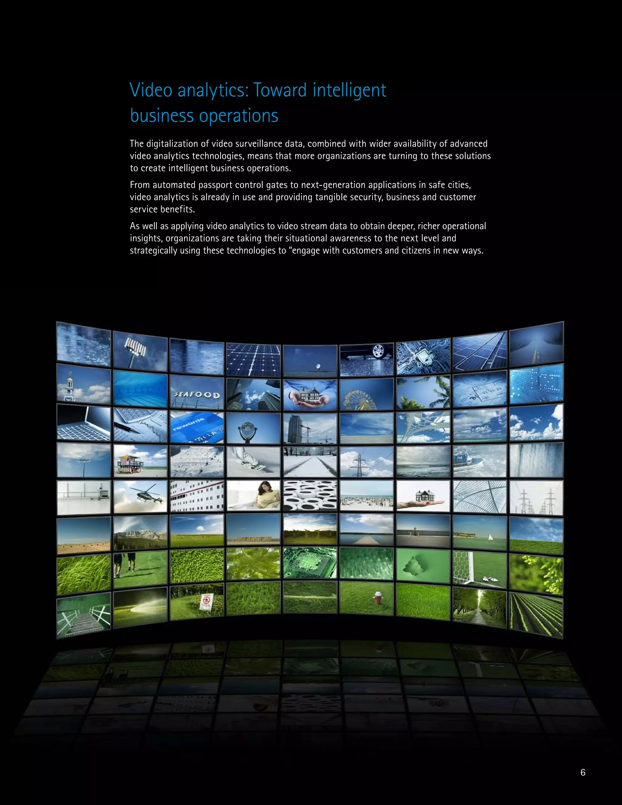 The digitalization of video surveillance data, combined with wider availability of advanced
video analytics technologies, means that more organizations are turning to these solutions
to create intelligent business operations.
From automated passport control gates to next-generation applications in safe cities,
video analytics is already in use and providing tangible security, business and customer
service benefits.
As well as applying video analytics to video stream data to obtain deeper, richer operational
insights, organizations are taking their situational awareness to the next level and
strategically using these technologies to “engage with customers and citizens in new ways.
6
Video analytics: Toward intelligent
business operations
 