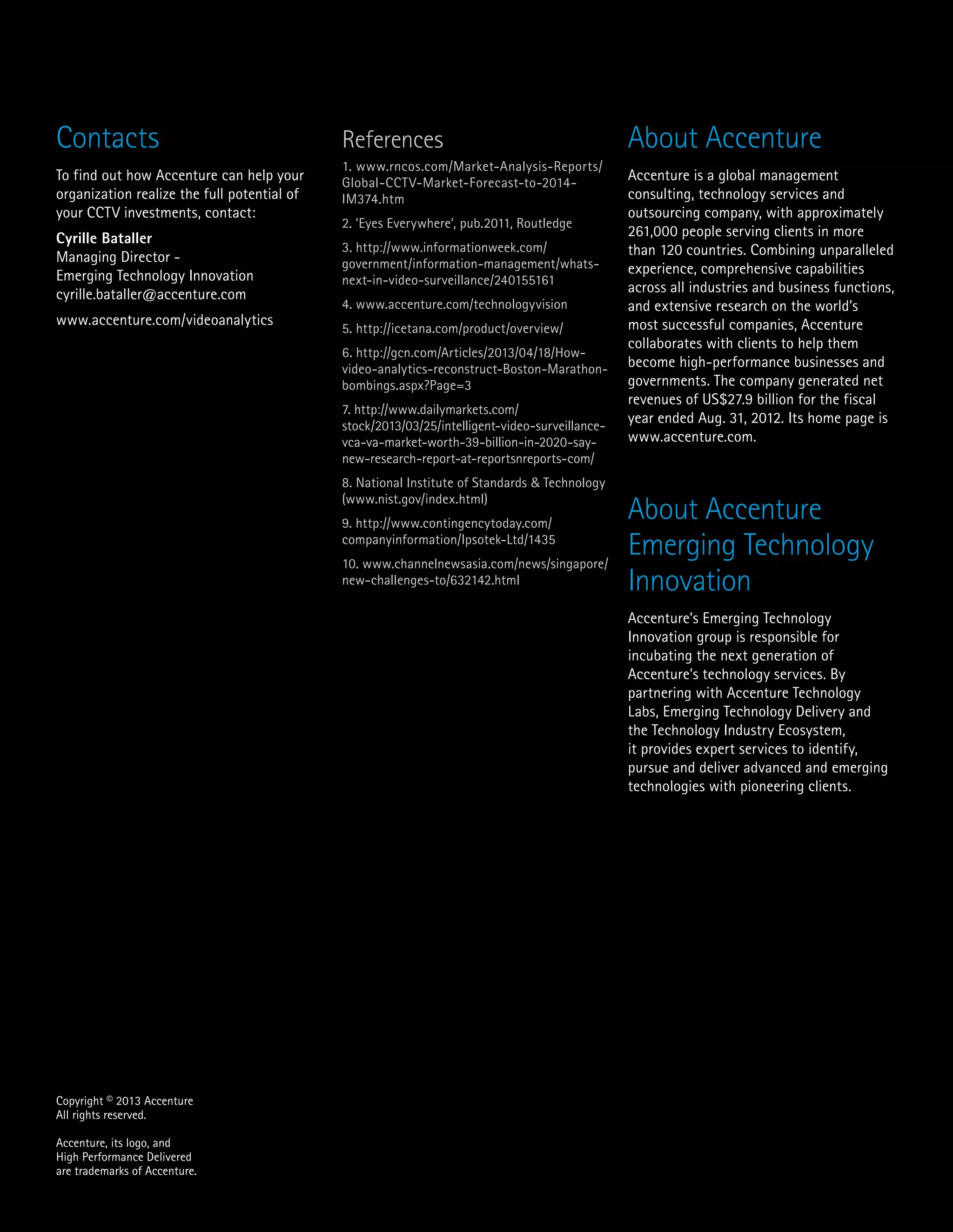 About Accenture
Accenture is a global management
consulting, technology services and
outsourcing company, with approximately
261,000 people serving clients in more
than 120 countries. Combining unparalleled
experience, comprehensive capabilities
across all industries and business functions,
and extensive research on the world’s
most successful companies, Accenture
collaborates with clients to help them
become high-performance businesses and
governments. The company generated net
revenues of US$27.9 billion for the fiscal
year ended Aug. 31, 2012. Its home page is
www.accenture.com.
About Accenture
Emerging Technology
Innovation
Accenture’s Emerging Technology
Innovation group is responsible for
incubating the next generation of
Accenture’s technology services. By
partnering with Accenture Technology
Labs, Emerging Technology Delivery and
the Technology Industry Ecosystem,
it provides expert services to identify,
pursue and deliver advanced and emerging
technologies with pioneering clients.
Contacts
To find out how Accenture can help your
organization realize the full potential of
your CCTV investments, contact:
Cyrille Bataller
Managing Director -
Emerging Technology Innovation
cyrille.bataller@accenture.com
www.accenture.com/videoanalytics
References
1. www.rncos.com/Market-Analysis-Reports/
Global-CCTV-Market-Forecast-to-2014-
IM374.htm
2. ‘Eyes Everywhere’, pub.2011, Routledge
3. http://www.informationweek.com/
government/information-management/whats-
next-in-video-surveillance/240155161
4. www.accenture.com/technologyvision
5. http://icetana.com/product/overview/
6. http://gcn.com/Articles/2013/04/18/How-
video-analytics-reconstruct-Boston-Marathon-
bombings.aspx?Page=3
7. http://www.dailymarkets.com/
stock/2013/03/25/intelligent-video-surveillance-
vca-va-market-worth-39-billion-in-2020-say-
new-research-report-at-reportsnreports-com/
8. National Institute of Standards & Technology
(www.nist.gov/index.html)
9. http://www.contingencytoday.com/
companyinformation/Ipsotek-Ltd/1435
10. www.channelnewsasia.com/news/singapore/
new-challenges-to/632142.html
Copyright © 2013 Accenture
All rights reserved.
Accenture, its logo, and
High Performance Delivered
are trademarks of Accenture.
 